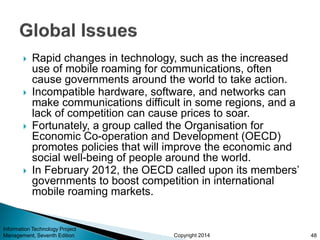 Copyright 2014
 Rapid changes in technology, such as the increased
use of mobile roaming for communications, often
cause governments around the world to take action.
 Incompatible hardware, software, and networks can
make communications difficult in some regions, and a
lack of competition can cause prices to soar.
 Fortunately, a group called the Organisation for
Economic Co-operation and Development (OECD)
promotes policies that will improve the economic and
social well-being of people around the world.
 In February 2012, the OECD called upon its members’
governments to boost competition in international
mobile roaming markets.
Information Technology Project
Management, Seventh Edition 48
 
