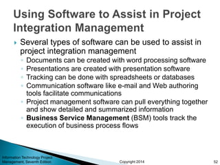 Copyright 2014
 Several types of software can be used to assist in
project integration management
◦ Documents can be created with word processing software
◦ Presentations are created with presentation software
◦ Tracking can be done with spreadsheets or databases
◦ Communication software like e-mail and Web authoring
tools facilitate communications
◦ Project management software can pull everything together
and show detailed and summarized information
◦ Business Service Management (BSM) tools track the
execution of business process flows
Information Technology Project
Management, Seventh Edition 52
 