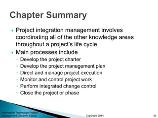 Copyright 2014
 Project integration management involves
coordinating all of the other knowledge areas
throughout a project’s life cycle
 Main processes include
◦ Develop the project charter
◦ Develop the project management plan
◦ Direct and manage project execution
◦ Monitor and control project work
◦ Perform integrated change control
◦ Close the project or phase
Information Technology Project
Management, Seventh Edition 54
 