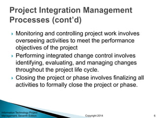 Copyright 2014
 Monitoring and controlling project work involves
overseeing activities to meet the performance
objectives of the project
 Performing integrated change control involves
identifying, evaluating, and managing changes
throughout the project life cycle.
 Closing the project or phase involves finalizing all
activities to formally close the project or phase.
Information Technology Project
Management, Seventh Edition 6
 