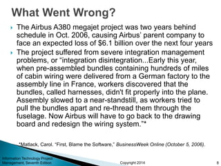 Copyright 2014
 The Airbus A380 megajet project was two years behind
schedule in Oct. 2006, causing Airbus’ parent company to
face an expected loss of $6.1 billion over the next four years
 The project suffered from severe integration management
problems, or “integration disintegration...Early this year,
when pre-assembled bundles containing hundreds of miles
of cabin wiring were delivered from a German factory to the
assembly line in France, workers discovered that the
bundles, called harnesses, didn't fit properly into the plane.
Assembly slowed to a near-standstill, as workers tried to
pull the bundles apart and re-thread them through the
fuselage. Now Airbus will have to go back to the drawing
board and redesign the wiring system.”*
Information Technology Project
Management, Seventh Edition 8
*Matlack, Carol. “First, Blame the Software,” BusinessWeek Online (October 5, 2006).
 