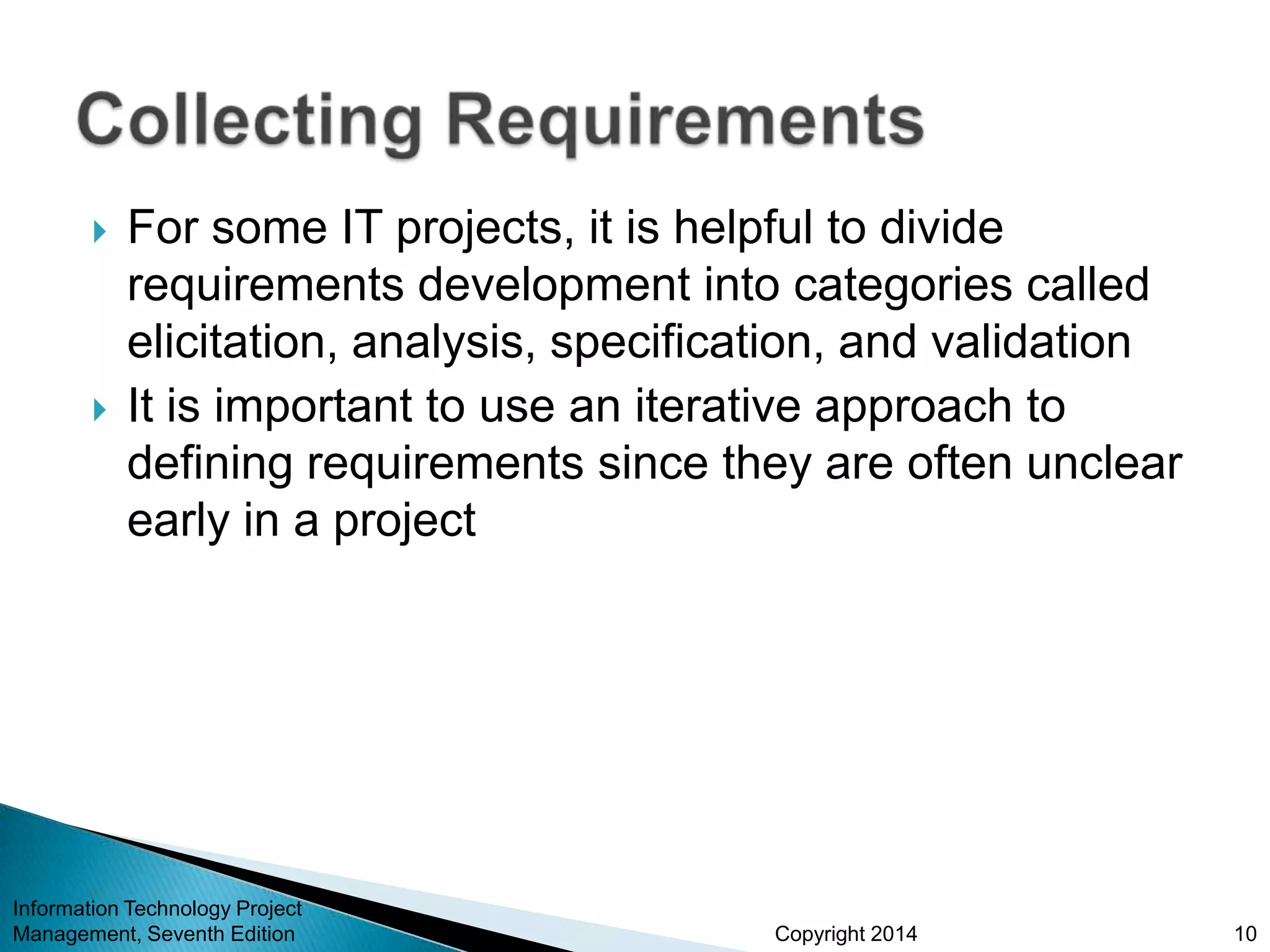 Copyright 2014
 For some IT projects, it is helpful to divide
requirements development into categories called
elicitation, analysis, specification, and validation
 It is important to use an iterative approach to
defining requirements since they are often unclear
early in a project
Information Technology Project
Management, Seventh Edition 10
 
