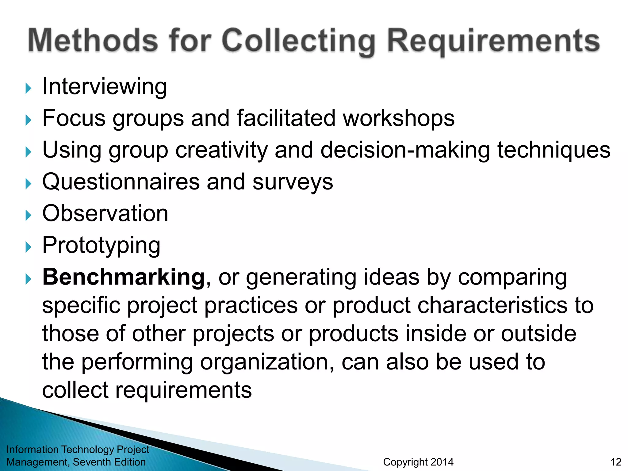Copyright 2014
 Interviewing
 Focus groups and facilitated workshops
 Using group creativity and decision-making techniques
 Questionnaires and surveys
 Observation
 Prototyping
 Benchmarking, or generating ideas by comparing
specific project practices or product characteristics to
those of other projects or products inside or outside
the performing organization, can also be used to
collect requirements
Information Technology Project
Management, Seventh Edition 12
 