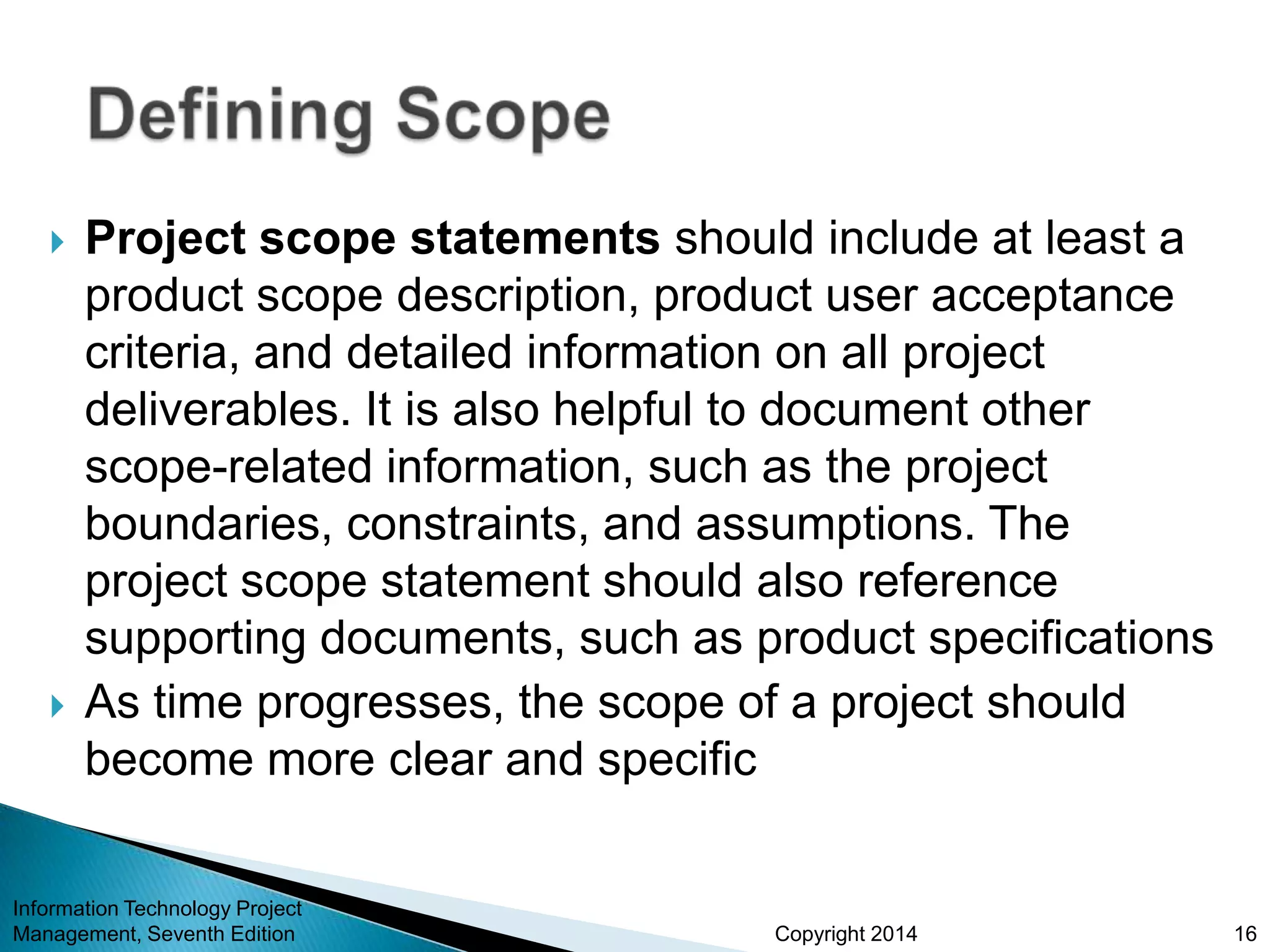 Copyright 2014
 Project scope statements should include at least a
product scope description, product user acceptance
criteria, and detailed information on all project
deliverables. It is also helpful to document other
scope-related information, such as the project
boundaries, constraints, and assumptions. The
project scope statement should also reference
supporting documents, such as product specifications
 As time progresses, the scope of a project should
become more clear and specific
Information Technology Project
Management, Seventh Edition 16
 