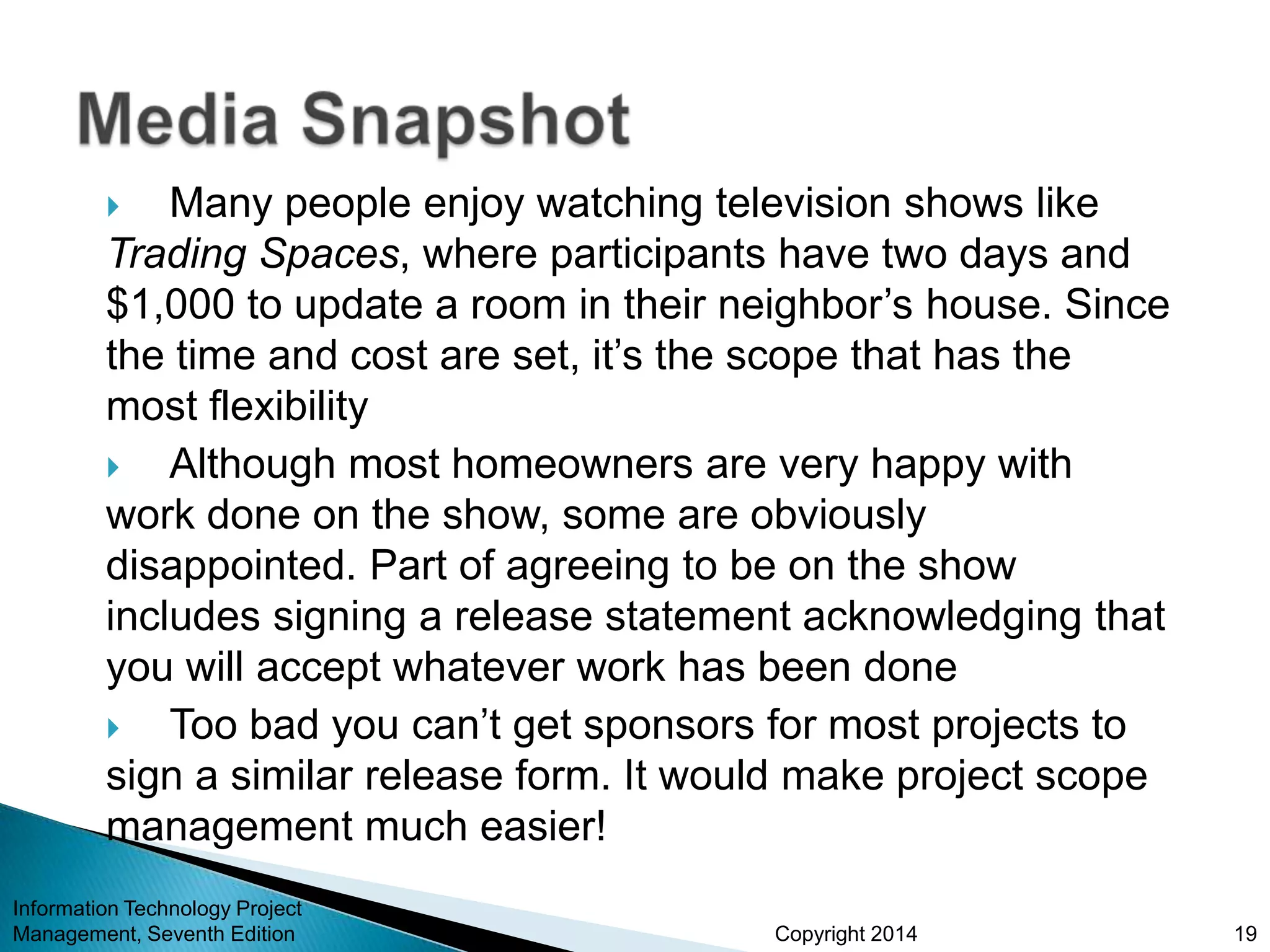 Copyright 2014
 Many people enjoy watching television shows like
Trading Spaces, where participants have two days and
$1,000 to update a room in their neighbor’s house. Since
the time and cost are set, it’s the scope that has the
most flexibility
 Although most homeowners are very happy with
work done on the show, some are obviously
disappointed. Part of agreeing to be on the show
includes signing a release statement acknowledging that
you will accept whatever work has been done
 Too bad you can’t get sponsors for most projects to
sign a similar release form. It would make project scope
management much easier!
Information Technology Project
Management, Seventh Edition 19
 