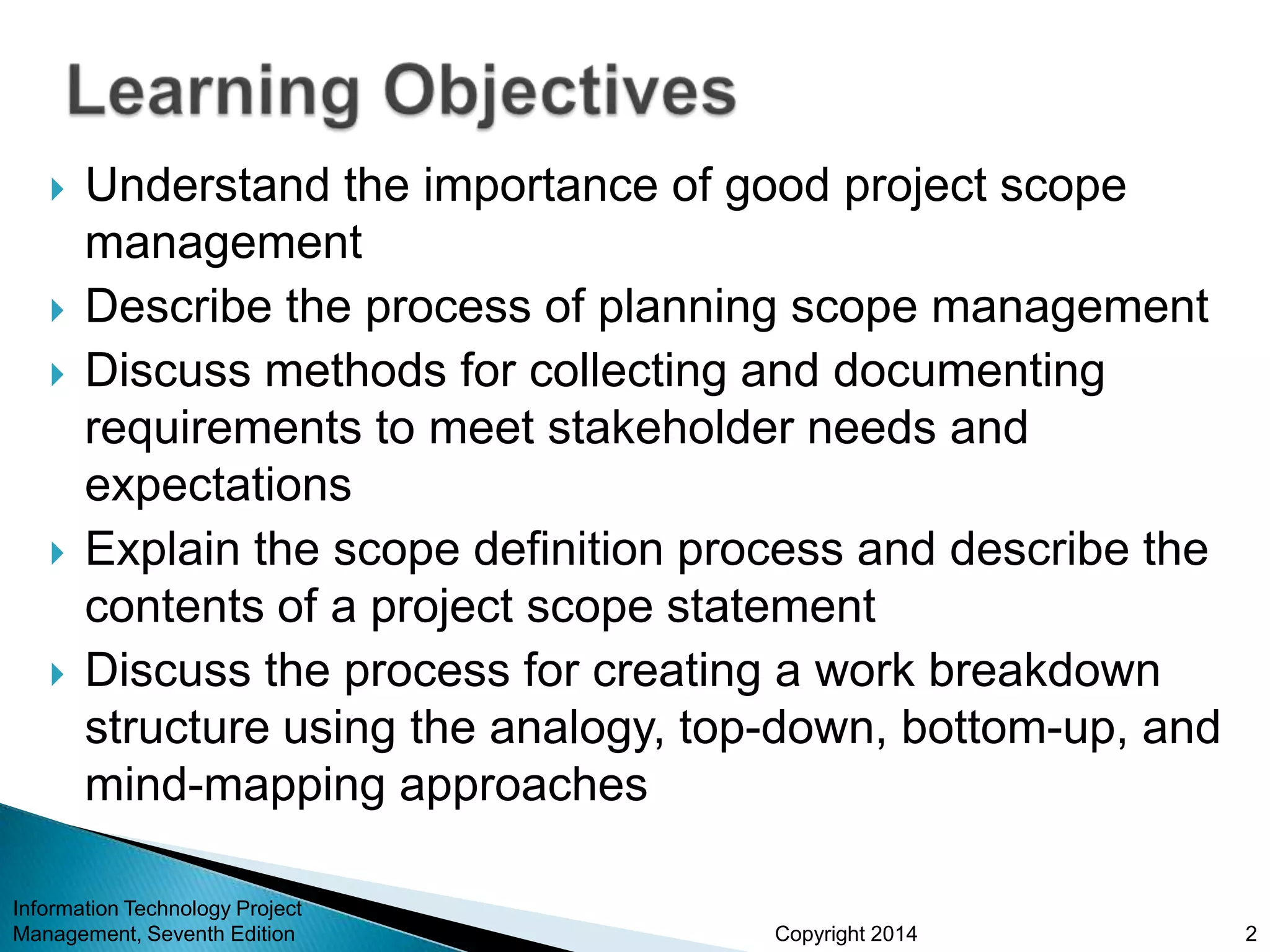 Copyright 2014
 Understand the importance of good project scope
management
 Describe the process of planning scope management
 Discuss methods for collecting and documenting
requirements to meet stakeholder needs and
expectations
 Explain the scope definition process and describe the
contents of a project scope statement
 Discuss the process for creating a work breakdown
structure using the analogy, top-down, bottom-up, and
mind-mapping approaches
Information Technology Project
Management, Seventh Edition 2
 