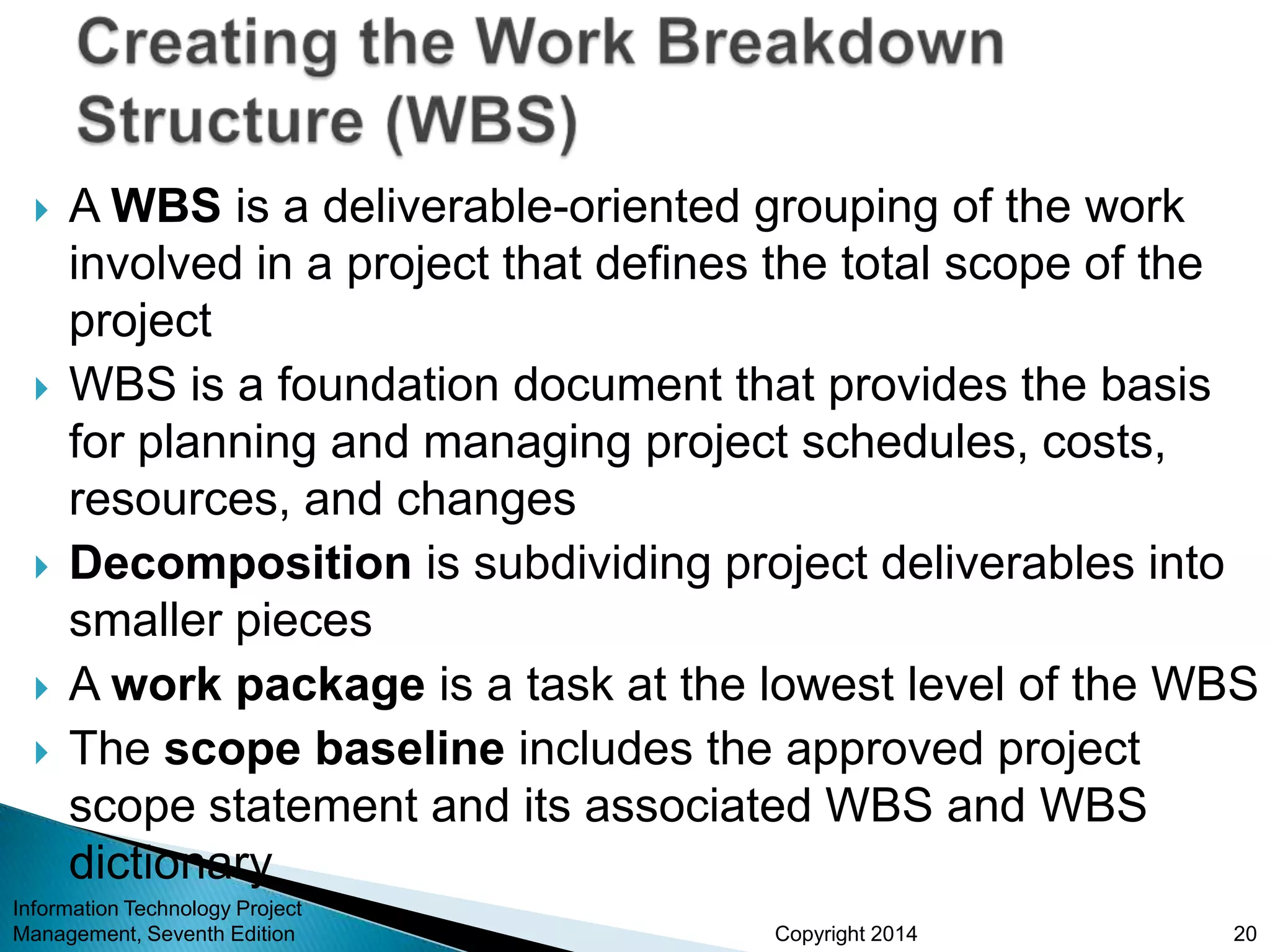 Copyright 2014
 A WBS is a deliverable-oriented grouping of the work
involved in a project that defines the total scope of the
project
 WBS is a foundation document that provides the basis
for planning and managing project schedules, costs,
resources, and changes
 Decomposition is subdividing project deliverables into
smaller pieces
 A work package is a task at the lowest level of the WBS
 The scope baseline includes the approved project
scope statement and its associated WBS and WBS
dictionary
Information Technology Project
Management, Seventh Edition 20
 