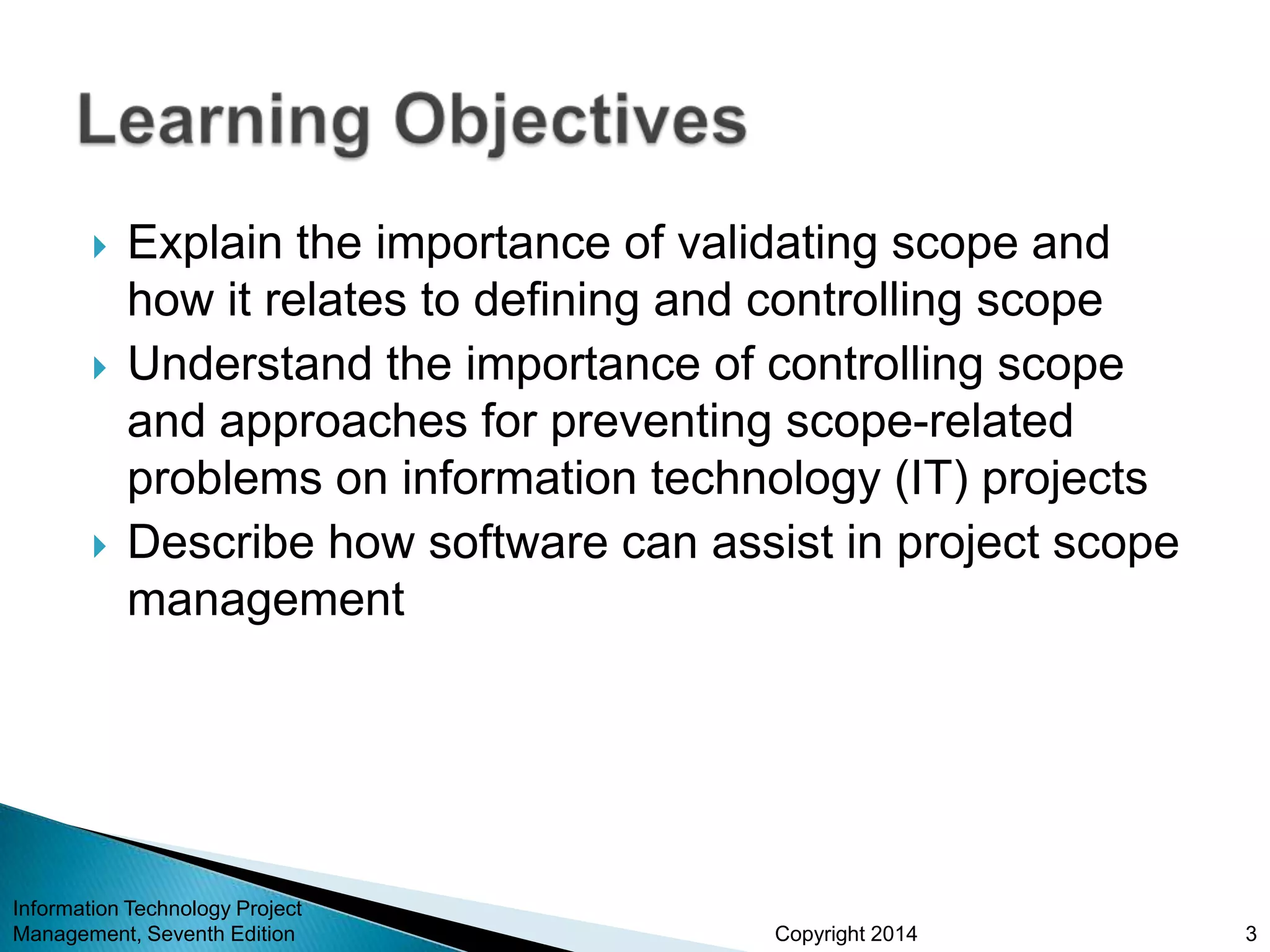 Copyright 2014
 Explain the importance of validating scope and
how it relates to defining and controlling scope
 Understand the importance of controlling scope
and approaches for preventing scope-related
problems on information technology (IT) projects
 Describe how software can assist in project scope
management
Information Technology Project
Management, Seventh Edition 3
 