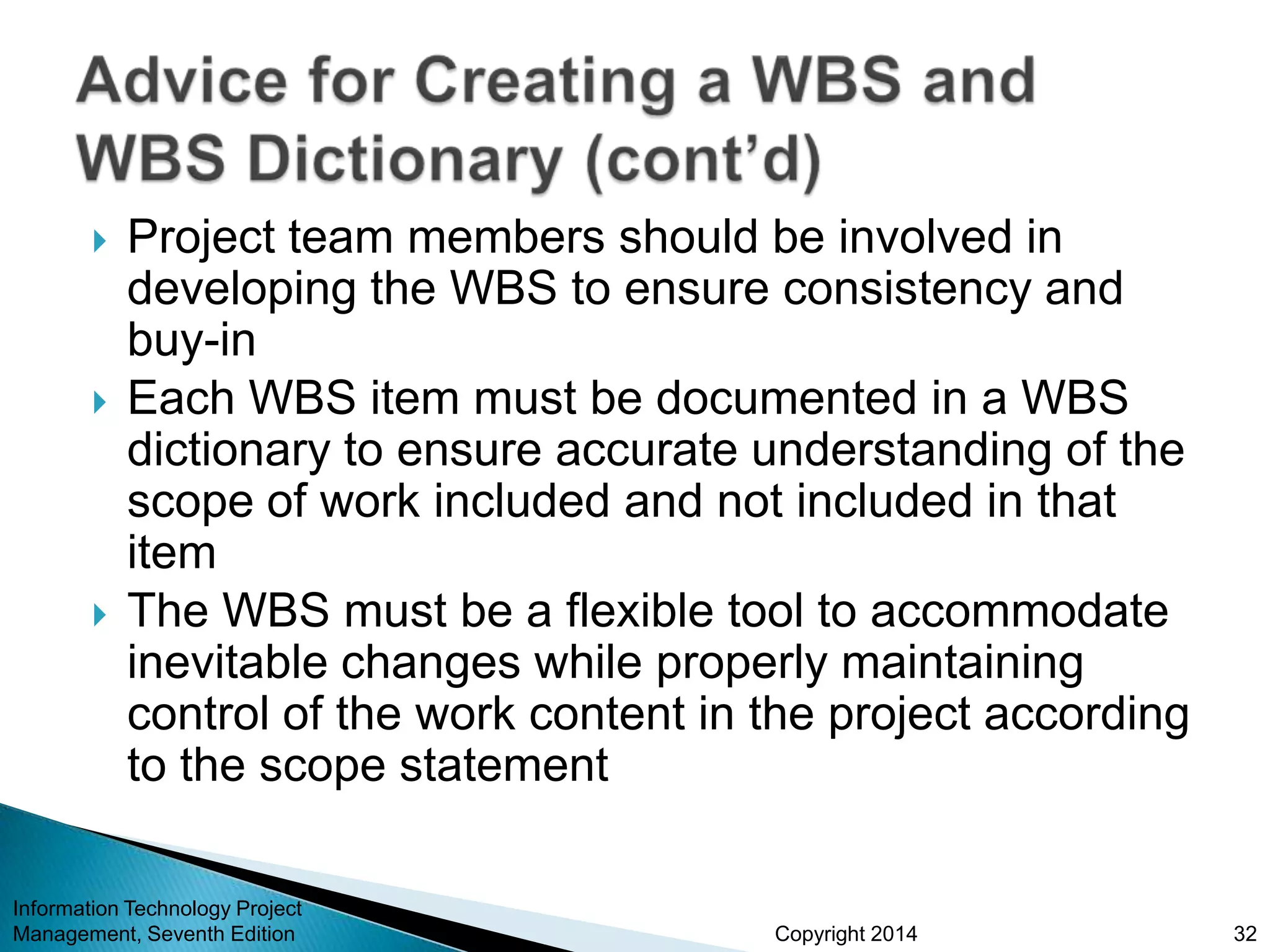 Copyright 2014
 Project team members should be involved in
developing the WBS to ensure consistency and
buy-in
 Each WBS item must be documented in a WBS
dictionary to ensure accurate understanding of the
scope of work included and not included in that
item
 The WBS must be a flexible tool to accommodate
inevitable changes while properly maintaining
control of the work content in the project according
to the scope statement
Information Technology Project
Management, Seventh Edition 32
 