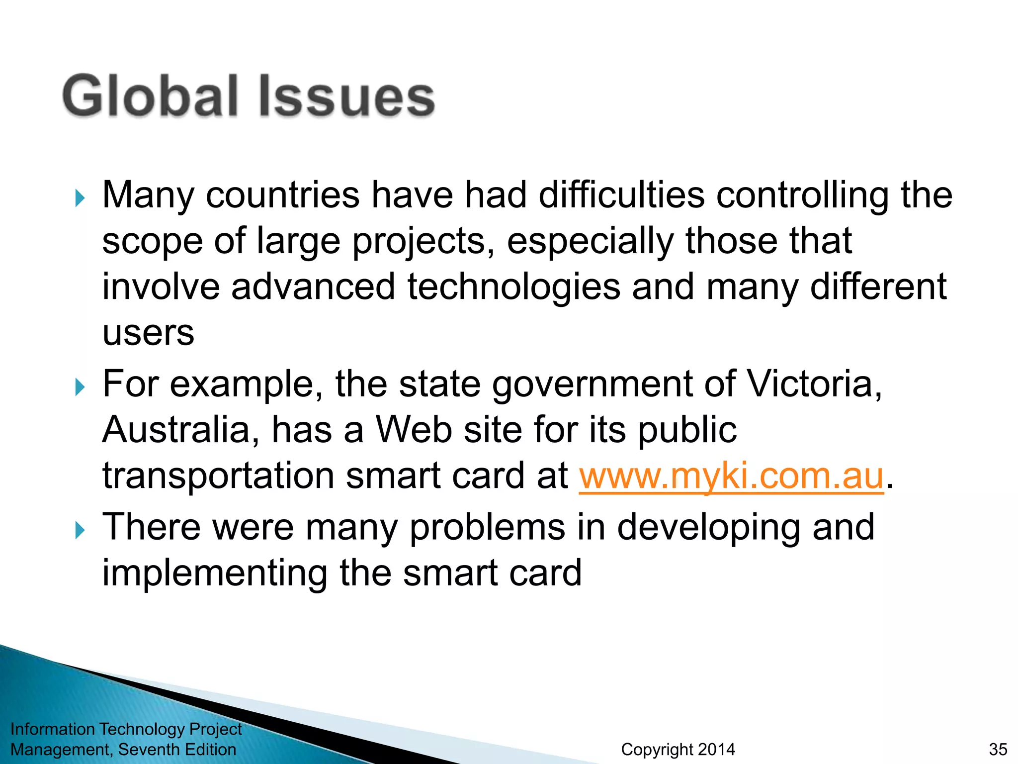 Copyright 2014
 Many countries have had difficulties controlling the
scope of large projects, especially those that
involve advanced technologies and many different
users
 For example, the state government of Victoria,
Australia, has a Web site for its public
transportation smart card at www.myki.com.au.
 There were many problems in developing and
implementing the smart card
Information Technology Project
Management, Seventh Edition 35
 
