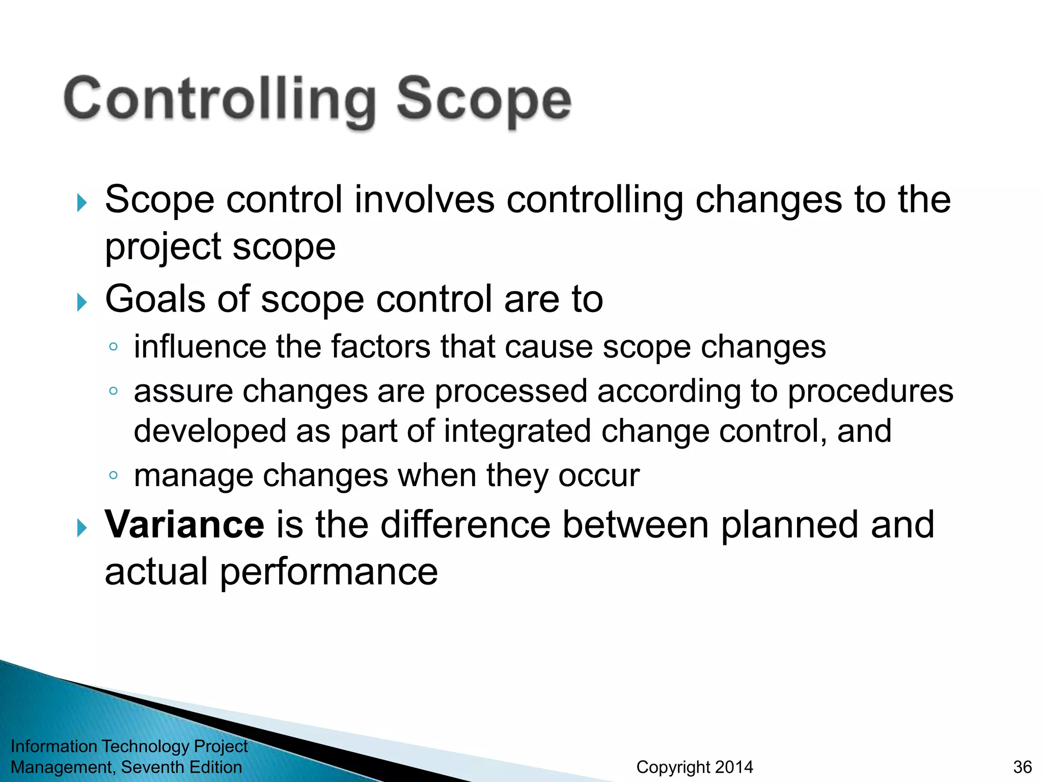 Copyright 2014
 Scope control involves controlling changes to the
project scope
 Goals of scope control are to
◦ influence the factors that cause scope changes
◦ assure changes are processed according to procedures
developed as part of integrated change control, and
◦ manage changes when they occur
 Variance is the difference between planned and
actual performance
Information Technology Project
Management, Seventh Edition 36
 