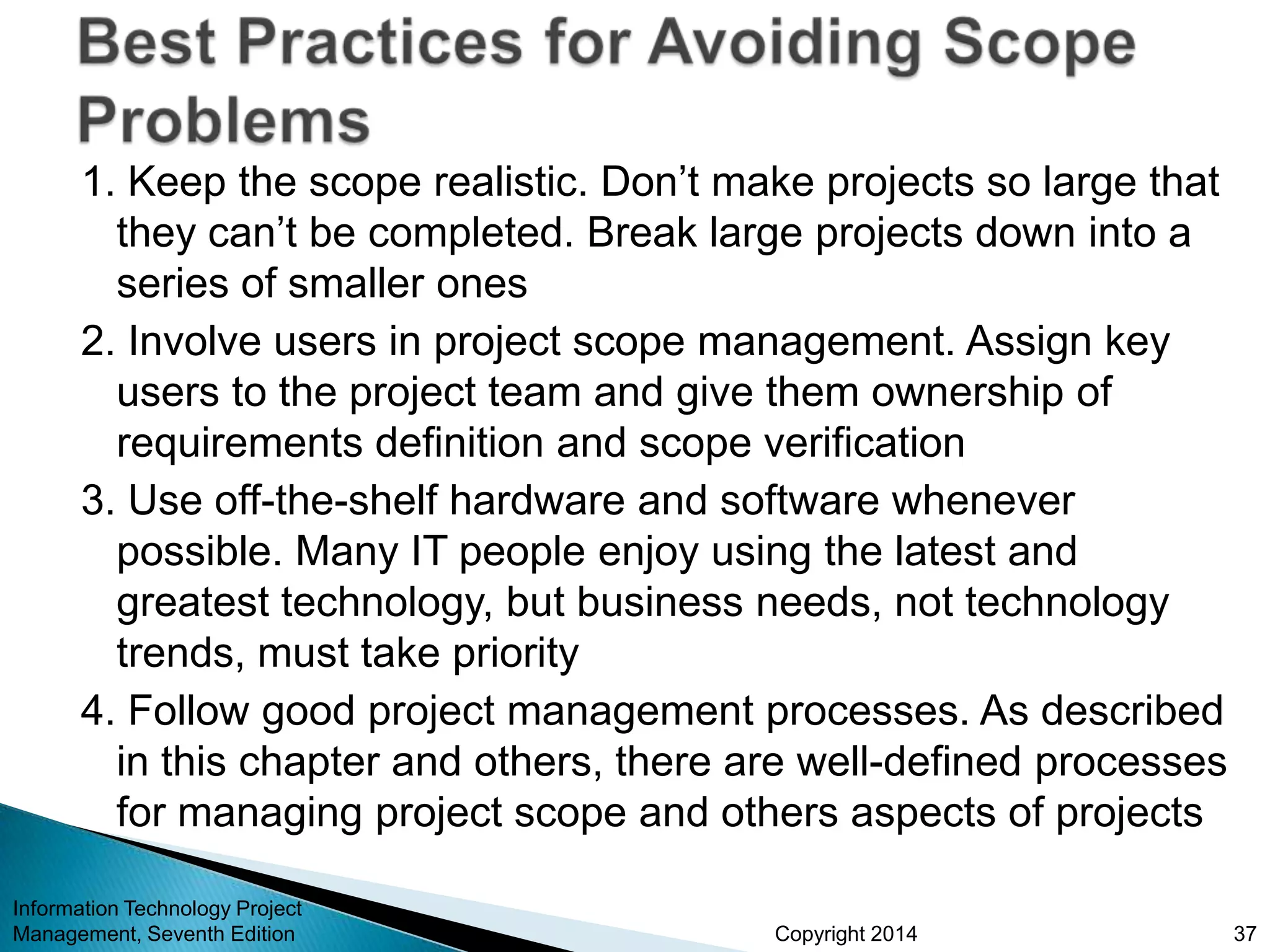 Copyright 2014
1. Keep the scope realistic. Don’t make projects so large that
they can’t be completed. Break large projects down into a
series of smaller ones
2. Involve users in project scope management. Assign key
users to the project team and give them ownership of
requirements definition and scope verification
3. Use off-the-shelf hardware and software whenever
possible. Many IT people enjoy using the latest and
greatest technology, but business needs, not technology
trends, must take priority
4. Follow good project management processes. As described
in this chapter and others, there are well-defined processes
for managing project scope and others aspects of projects
Information Technology Project
Management, Seventh Edition 37
 