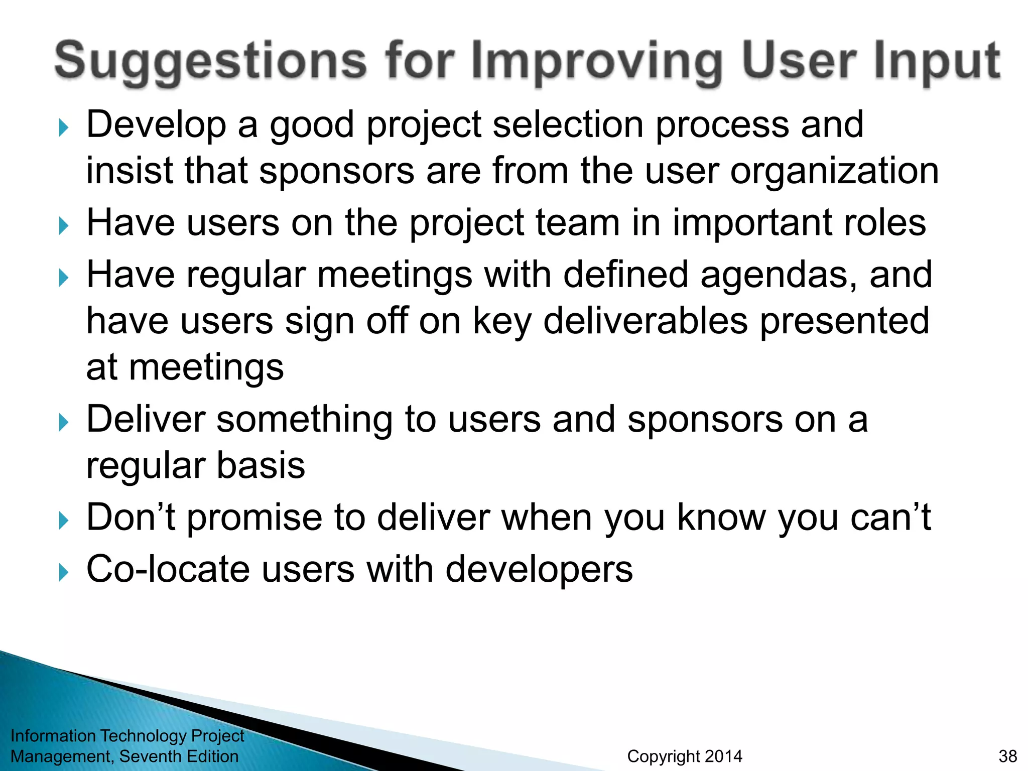 Copyright 2014
 Develop a good project selection process and
insist that sponsors are from the user organization
 Have users on the project team in important roles
 Have regular meetings with defined agendas, and
have users sign off on key deliverables presented
at meetings
 Deliver something to users and sponsors on a
regular basis
 Don’t promise to deliver when you know you can’t
 Co-locate users with developers
Information Technology Project
Management, Seventh Edition 38
 