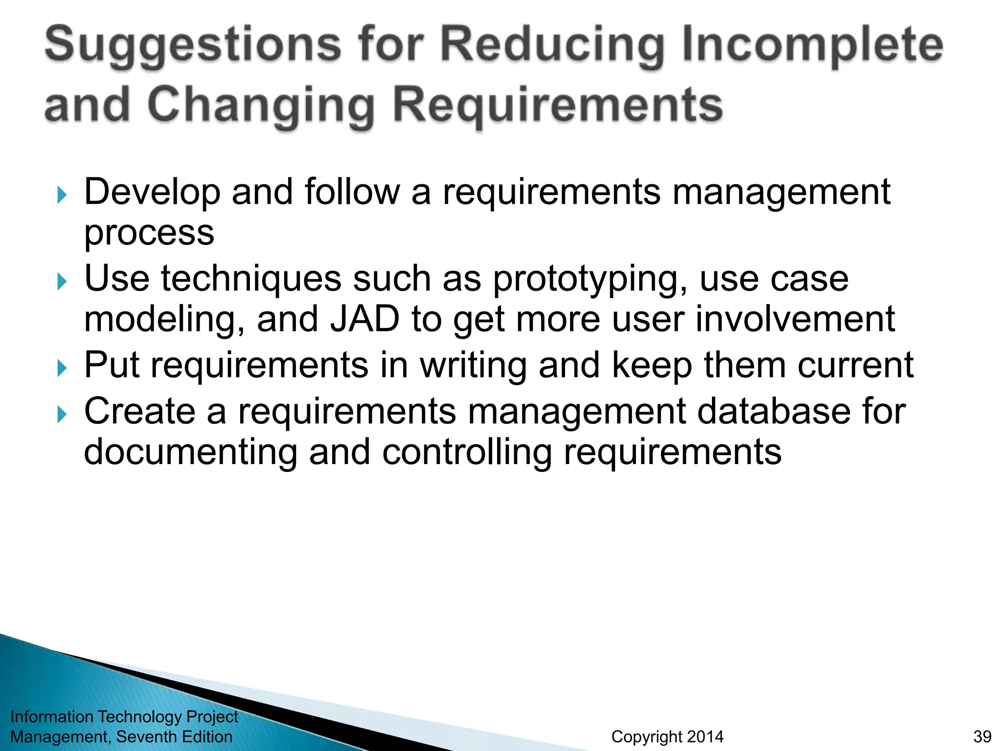 Copyright 2014
 Develop and follow a requirements management
process
 Use techniques such as prototyping, use case
modeling, and JAD to get more user involvement
 Put requirements in writing and keep them current
 Create a requirements management database for
documenting and controlling requirements
Information Technology Project
Management, Seventh Edition 39
 