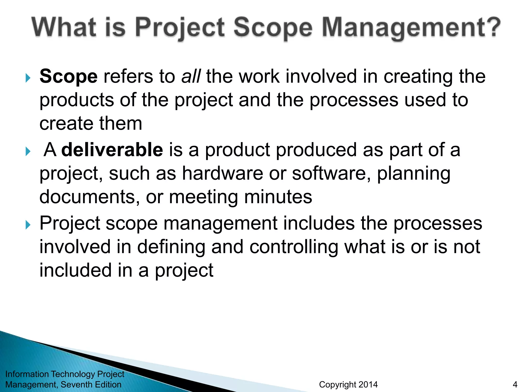 Copyright 2014
 Scope refers to all the work involved in creating the
products of the project and the processes used to
create them
 A deliverable is a product produced as part of a
project, such as hardware or software, planning
documents, or meeting minutes
 Project scope management includes the processes
involved in defining and controlling what is or is not
included in a project
Information Technology Project
Management, Seventh Edition 4
 