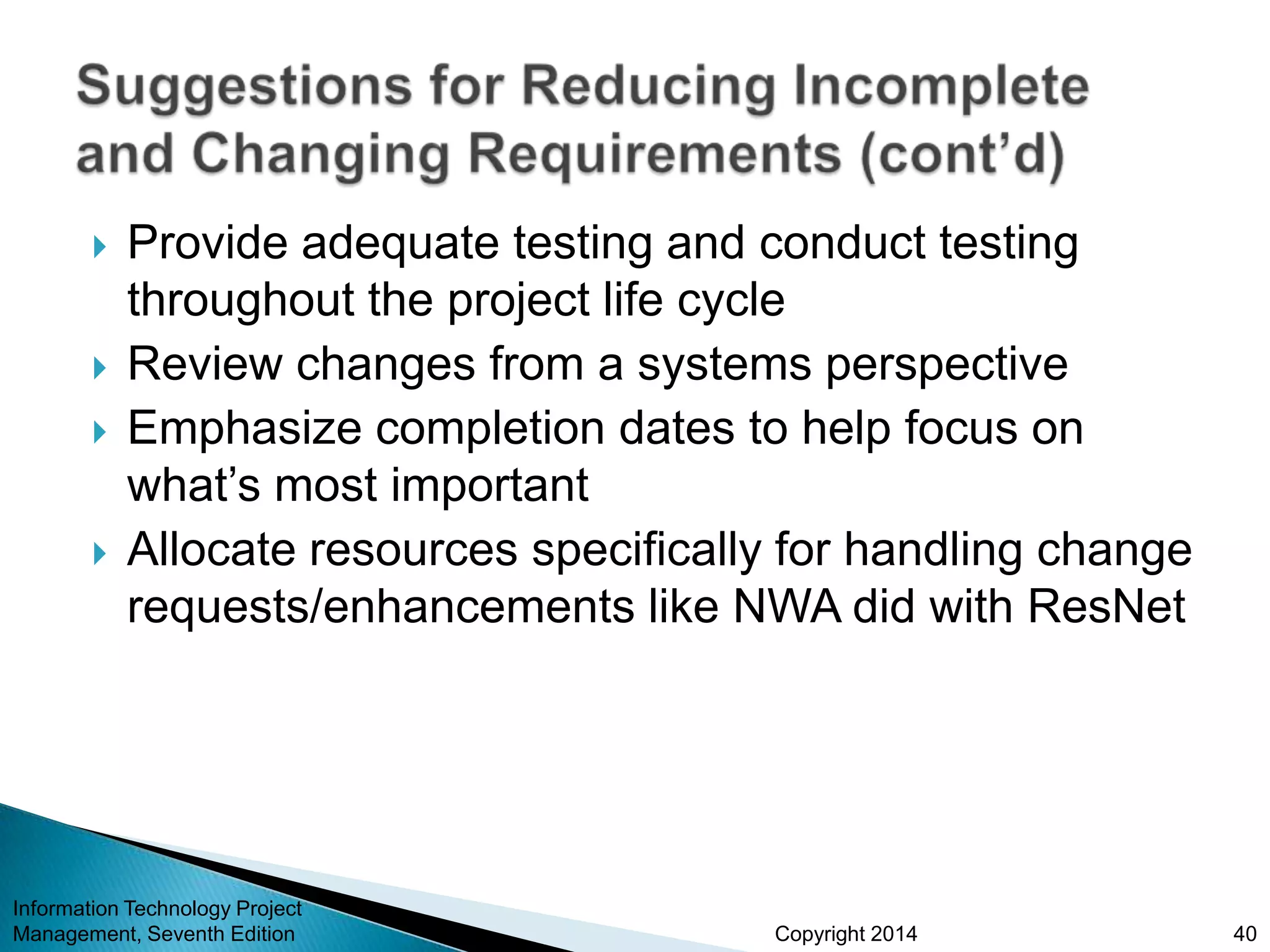 Copyright 2014
 Provide adequate testing and conduct testing
throughout the project life cycle
 Review changes from a systems perspective
 Emphasize completion dates to help focus on
what’s most important
 Allocate resources specifically for handling change
requests/enhancements like NWA did with ResNet
Information Technology Project
Management, Seventh Edition 40
 