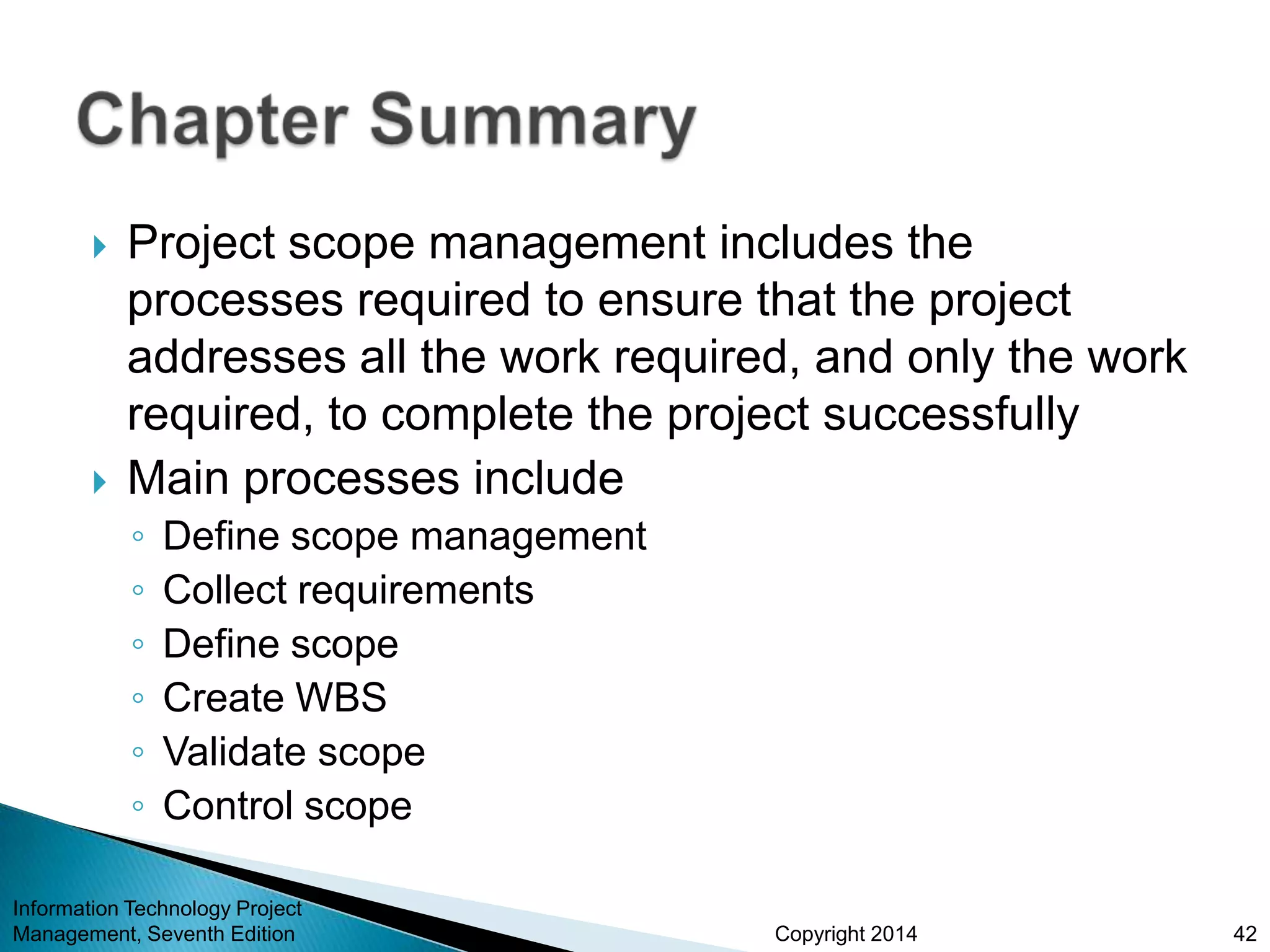 Copyright 2014
 Project scope management includes the
processes required to ensure that the project
addresses all the work required, and only the work
required, to complete the project successfully
 Main processes include
◦ Define scope management
◦ Collect requirements
◦ Define scope
◦ Create WBS
◦ Validate scope
◦ Control scope
Information Technology Project
Management, Seventh Edition 42
 