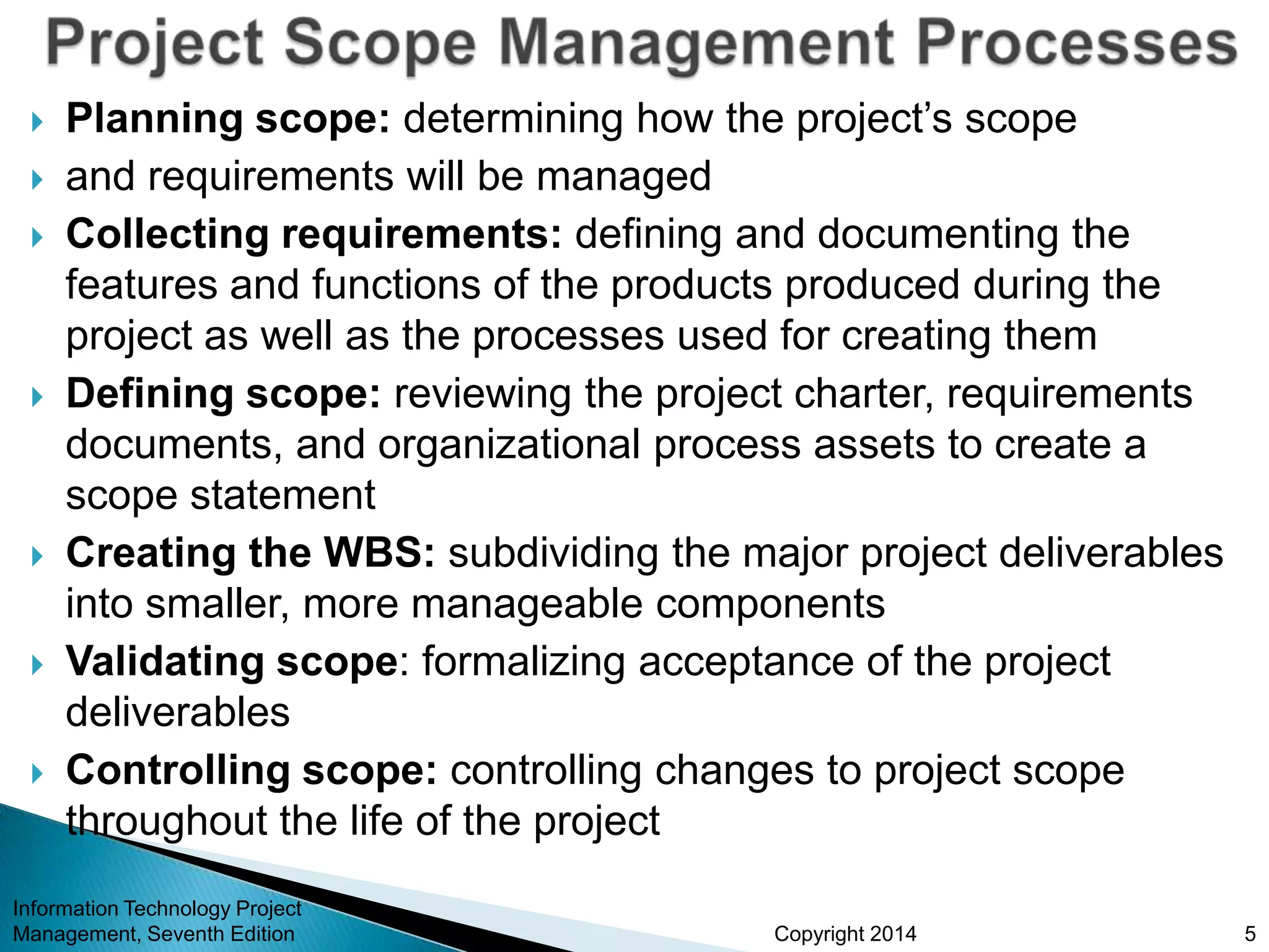 Copyright 2014
 Planning scope: determining how the project’s scope
 and requirements will be managed
 Collecting requirements: defining and documenting the
features and functions of the products produced during the
project as well as the processes used for creating them
 Defining scope: reviewing the project charter, requirements
documents, and organizational process assets to create a
scope statement
 Creating the WBS: subdividing the major project deliverables
into smaller, more manageable components
 Validating scope: formalizing acceptance of the project
deliverables
 Controlling scope: controlling changes to project scope
throughout the life of the project
Information Technology Project
Management, Seventh Edition 5
 