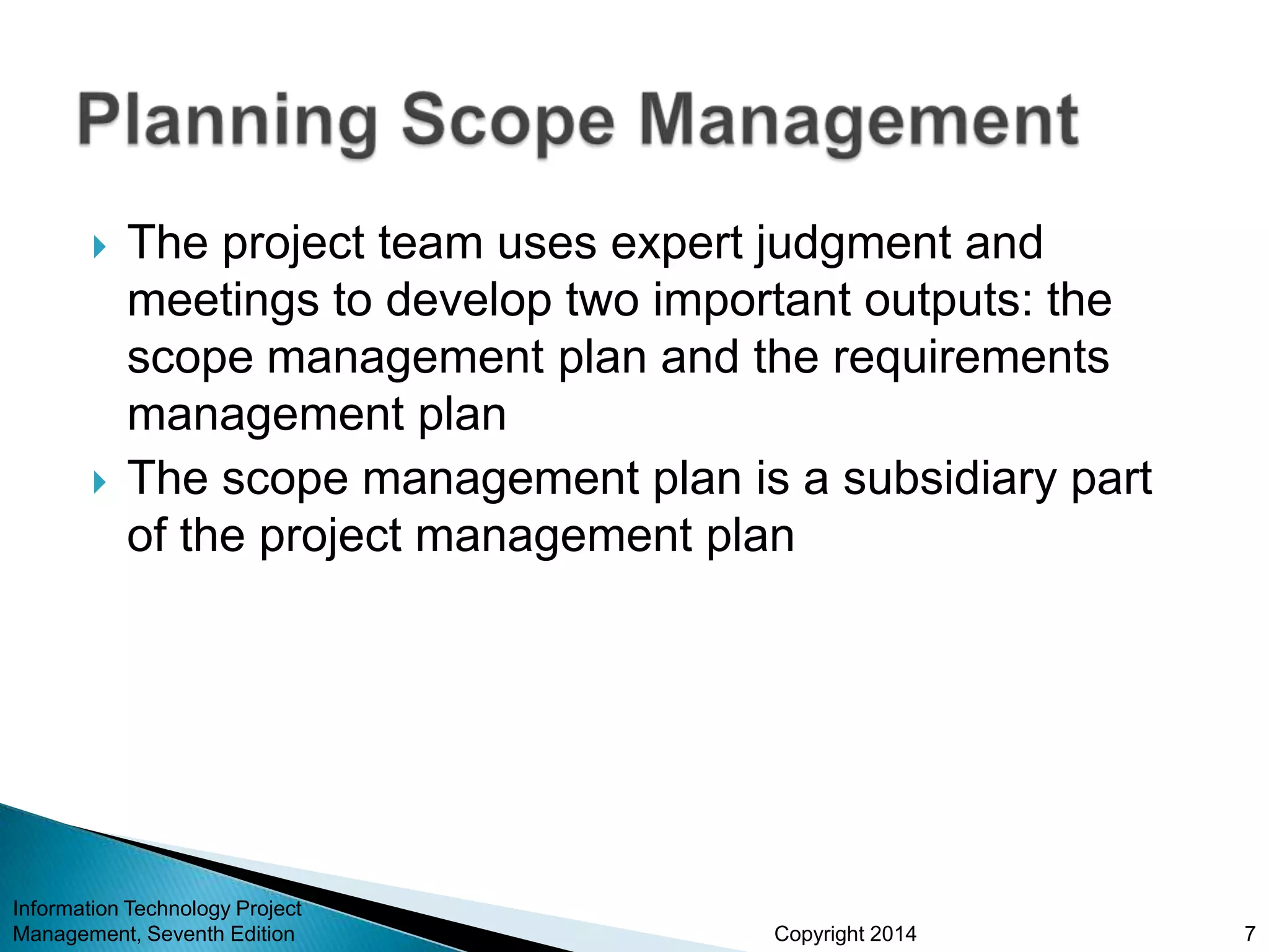 Copyright 2014
 The project team uses expert judgment and
meetings to develop two important outputs: the
scope management plan and the requirements
management plan
 The scope management plan is a subsidiary part
of the project management plan
Information Technology Project
Management, Seventh Edition 7
 