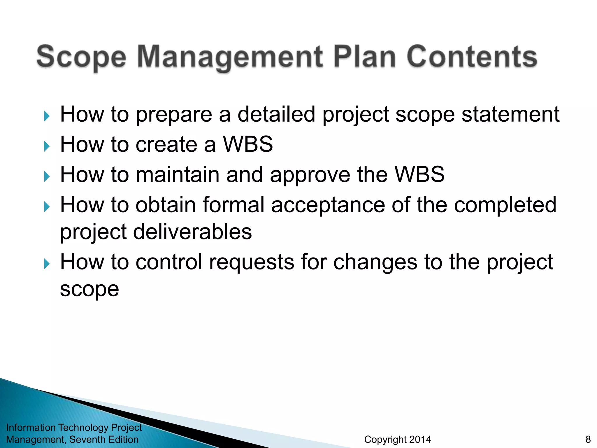 Copyright 2014
 How to prepare a detailed project scope statement
 How to create a WBS
 How to maintain and approve the WBS
 How to obtain formal acceptance of the completed
project deliverables
 How to control requests for changes to the project
scope
Information Technology Project
Management, Seventh Edition 8
 