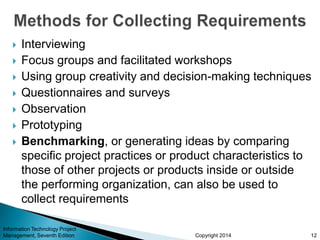 Copyright 2014
 Interviewing
 Focus groups and facilitated workshops
 Using group creativity and decision-making techniques
 Questionnaires and surveys
 Observation
 Prototyping
 Benchmarking, or generating ideas by comparing
specific project practices or product characteristics to
those of other projects or products inside or outside
the performing organization, can also be used to
collect requirements
Information Technology Project
Management, Seventh Edition 12
 