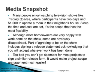 Copyright 2014
 Many people enjoy watching television shows like
Trading Spaces, where participants have two days and
$1,000 to update a room in their neighbor’s house. Since
the time and cost are set, it’s the scope that has the
most flexibility
 Although most homeowners are very happy with
work done on the show, some are obviously
disappointed. Part of agreeing to be on the show
includes signing a release statement acknowledging that
you will accept whatever work has been done
 Too bad you can’t get sponsors for most projects to
sign a similar release form. It would make project scope
management much easier!
Information Technology Project
Management, Seventh Edition 19
 