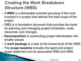 Copyright 2014
 A WBS is a deliverable-oriented grouping of the work
involved in a project that defines the total scope of the
project
 WBS is a foundation document that provides the basis
for planning and managing project schedules, costs,
resources, and changes
 Decomposition is subdividing project deliverables into
smaller pieces
 A work package is a task at the lowest level of the WBS
 The scope baseline includes the approved project
scope statement and its associated WBS and WBS
dictionary
Information Technology Project
Management, Seventh Edition 20
 