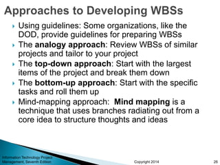 Copyright 2014
 Using guidelines: Some organizations, like the
DOD, provide guidelines for preparing WBSs
 The analogy approach: Review WBSs of similar
projects and tailor to your project
 The top-down approach: Start with the largest
items of the project and break them down
 The bottom-up approach: Start with the specific
tasks and roll them up
 Mind-mapping approach: Mind mapping is a
technique that uses branches radiating out from a
core idea to structure thoughts and ideas
Information Technology Project
Management, Seventh Edition 26
 