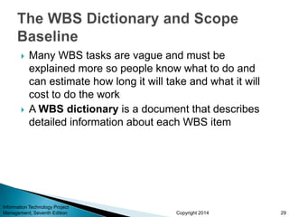 Copyright 2014
 Many WBS tasks are vague and must be
explained more so people know what to do and
can estimate how long it will take and what it will
cost to do the work
 A WBS dictionary is a document that describes
detailed information about each WBS item
Information Technology Project
Management, Seventh Edition 29
 
