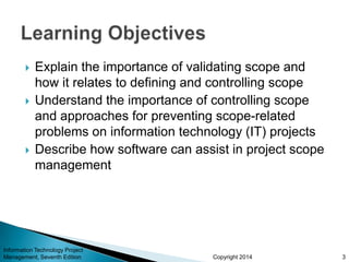 Copyright 2014
 Explain the importance of validating scope and
how it relates to defining and controlling scope
 Understand the importance of controlling scope
and approaches for preventing scope-related
problems on information technology (IT) projects
 Describe how software can assist in project scope
management
Information Technology Project
Management, Seventh Edition 3
 