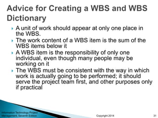 Copyright 2014
 A unit of work should appear at only one place in
the WBS.
 The work content of a WBS item is the sum of the
WBS items below it
 A WBS item is the responsibility of only one
individual, even though many people may be
working on it
 The WBS must be consistent with the way in which
work is actually going to be performed; it should
serve the project team first, and other purposes only
if practical
Information Technology Project
Management, Seventh Edition 31
 