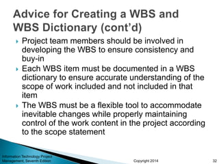 Copyright 2014
 Project team members should be involved in
developing the WBS to ensure consistency and
buy-in
 Each WBS item must be documented in a WBS
dictionary to ensure accurate understanding of the
scope of work included and not included in that
item
 The WBS must be a flexible tool to accommodate
inevitable changes while properly maintaining
control of the work content in the project according
to the scope statement
Information Technology Project
Management, Seventh Edition 32
 