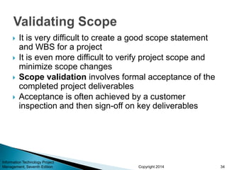 Copyright 2014
 It is very difficult to create a good scope statement
and WBS for a project
 It is even more difficult to verify project scope and
minimize scope changes
 Scope validation involves formal acceptance of the
completed project deliverables
 Acceptance is often achieved by a customer
inspection and then sign-off on key deliverables
Information Technology Project
Management, Seventh Edition 34
 