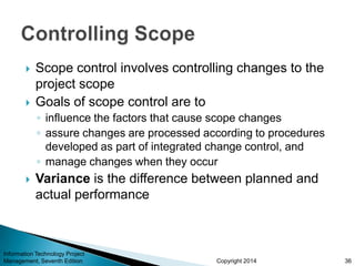 Copyright 2014
 Scope control involves controlling changes to the
project scope
 Goals of scope control are to
◦ influence the factors that cause scope changes
◦ assure changes are processed according to procedures
developed as part of integrated change control, and
◦ manage changes when they occur
 Variance is the difference between planned and
actual performance
Information Technology Project
Management, Seventh Edition 36
 