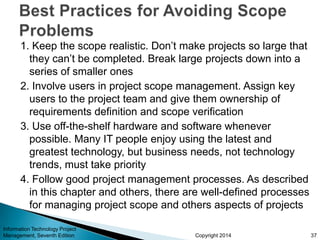 Copyright 2014
1. Keep the scope realistic. Don’t make projects so large that
they can’t be completed. Break large projects down into a
series of smaller ones
2. Involve users in project scope management. Assign key
users to the project team and give them ownership of
requirements definition and scope verification
3. Use off-the-shelf hardware and software whenever
possible. Many IT people enjoy using the latest and
greatest technology, but business needs, not technology
trends, must take priority
4. Follow good project management processes. As described
in this chapter and others, there are well-defined processes
for managing project scope and others aspects of projects
Information Technology Project
Management, Seventh Edition 37
 