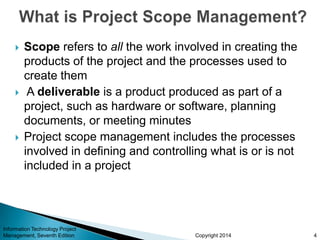 Copyright 2014
 Scope refers to all the work involved in creating the
products of the project and the processes used to
create them
 A deliverable is a product produced as part of a
project, such as hardware or software, planning
documents, or meeting minutes
 Project scope management includes the processes
involved in defining and controlling what is or is not
included in a project
Information Technology Project
Management, Seventh Edition 4
 