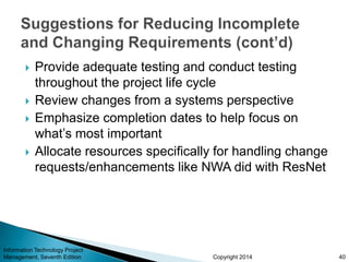 Copyright 2014
 Provide adequate testing and conduct testing
throughout the project life cycle
 Review changes from a systems perspective
 Emphasize completion dates to help focus on
what’s most important
 Allocate resources specifically for handling change
requests/enhancements like NWA did with ResNet
Information Technology Project
Management, Seventh Edition 40
 