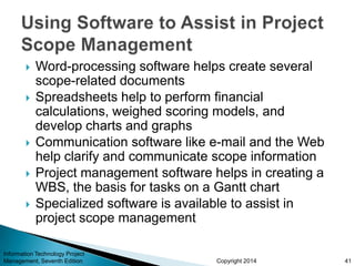 Copyright 2014
 Word-processing software helps create several
scope-related documents
 Spreadsheets help to perform financial
calculations, weighed scoring models, and
develop charts and graphs
 Communication software like e-mail and the Web
help clarify and communicate scope information
 Project management software helps in creating a
WBS, the basis for tasks on a Gantt chart
 Specialized software is available to assist in
project scope management
Information Technology Project
Management, Seventh Edition 41
 