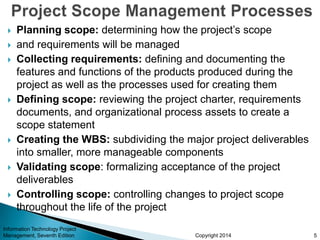 Copyright 2014
 Planning scope: determining how the project’s scope
 and requirements will be managed
 Collecting requirements: defining and documenting the
features and functions of the products produced during the
project as well as the processes used for creating them
 Defining scope: reviewing the project charter, requirements
documents, and organizational process assets to create a
scope statement
 Creating the WBS: subdividing the major project deliverables
into smaller, more manageable components
 Validating scope: formalizing acceptance of the project
deliverables
 Controlling scope: controlling changes to project scope
throughout the life of the project
Information Technology Project
Management, Seventh Edition 5
 