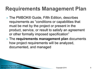 Copyright 2014
 The PMBOK® Guide, Fifth Edition, describes
requirements as “conditions or capabilities that
must be met by the project or present in the
product, service, or result to satisfy an agreement
or other formally imposed specification”
 The requirements management plan documents
how project requirements will be analyzed,
documented, and managed
Information Technology Project
Management, Seventh Edition 9
 