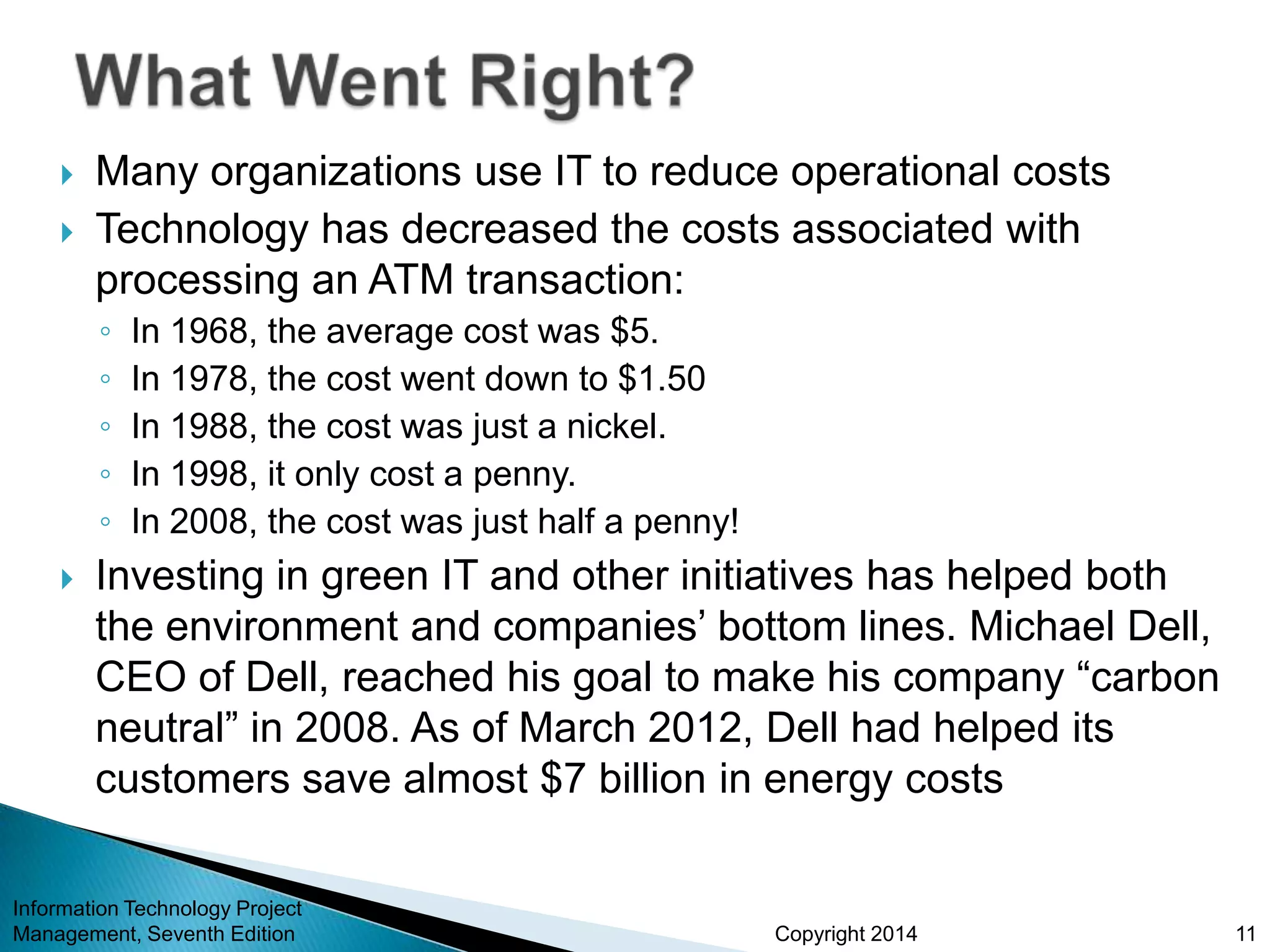 Copyright 2014
 Many organizations use IT to reduce operational costs
 Technology has decreased the costs associated with
processing an ATM transaction:
◦ In 1968, the average cost was $5.
◦ In 1978, the cost went down to $1.50
◦ In 1988, the cost was just a nickel.
◦ In 1998, it only cost a penny.
◦ In 2008, the cost was just half a penny!
 Investing in green IT and other initiatives has helped both
the environment and companies’ bottom lines. Michael Dell,
CEO of Dell, reached his goal to make his company “carbon
neutral” in 2008. As of March 2012, Dell had helped its
customers save almost $7 billion in energy costs
Information Technology Project
Management, Seventh Edition 11
 