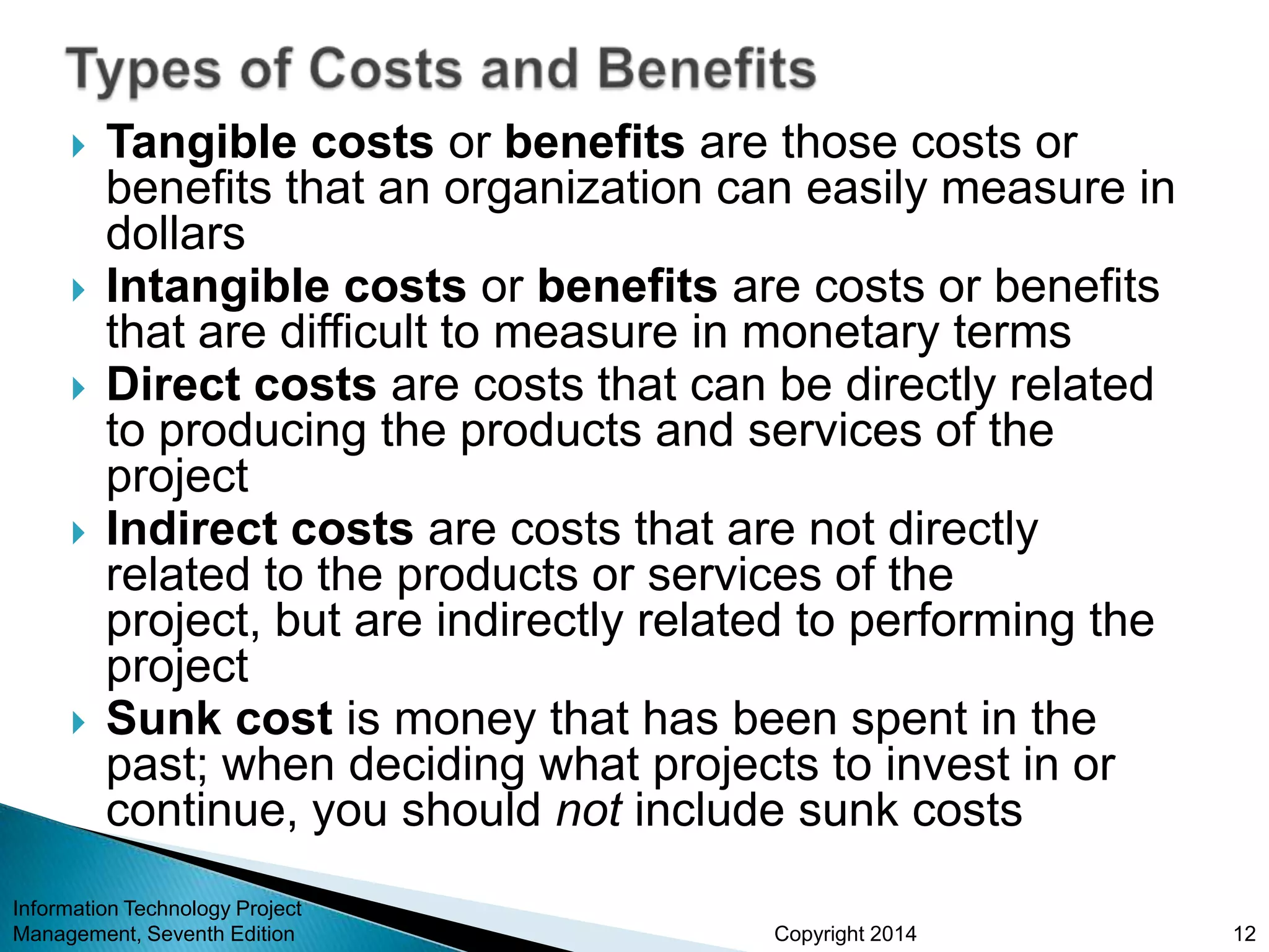 Copyright 2014
 Tangible costs or benefits are those costs or
benefits that an organization can easily measure in
dollars
 Intangible costs or benefits are costs or benefits
that are difficult to measure in monetary terms
 Direct costs are costs that can be directly related
to producing the products and services of the
project
 Indirect costs are costs that are not directly
related to the products or services of the
project, but are indirectly related to performing the
project
 Sunk cost is money that has been spent in the
past; when deciding what projects to invest in or
continue, you should not include sunk costs
Information Technology Project
Management, Seventh Edition 12
 