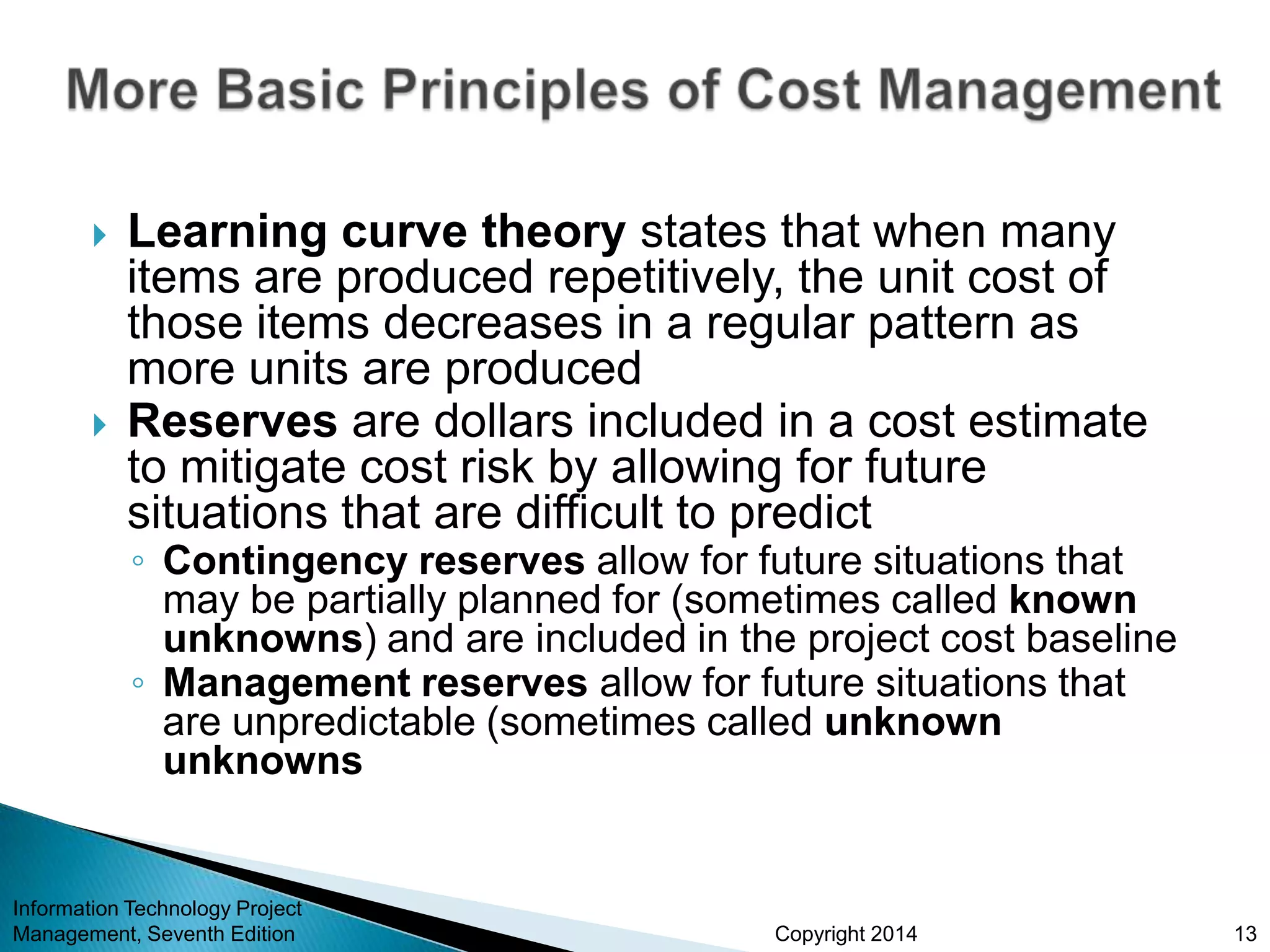 Copyright 2014
 Learning curve theory states that when many
items are produced repetitively, the unit cost of
those items decreases in a regular pattern as
more units are produced
 Reserves are dollars included in a cost estimate
to mitigate cost risk by allowing for future
situations that are difficult to predict
◦ Contingency reserves allow for future situations that
may be partially planned for (sometimes called known
unknowns) and are included in the project cost baseline
◦ Management reserves allow for future situations that
are unpredictable (sometimes called unknown
unknowns
Information Technology Project
Management, Seventh Edition 13
 