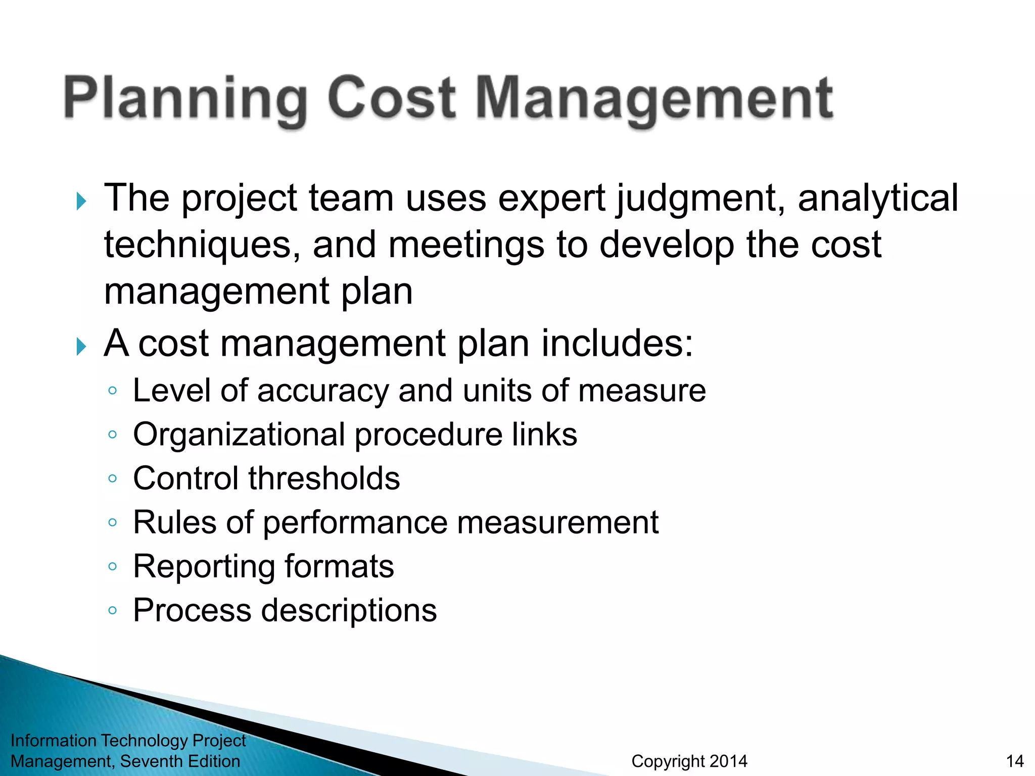 Copyright 2014
 The project team uses expert judgment, analytical
techniques, and meetings to develop the cost
management plan
 A cost management plan includes:
◦ Level of accuracy and units of measure
◦ Organizational procedure links
◦ Control thresholds
◦ Rules of performance measurement
◦ Reporting formats
◦ Process descriptions
Information Technology Project
Management, Seventh Edition 14
 
