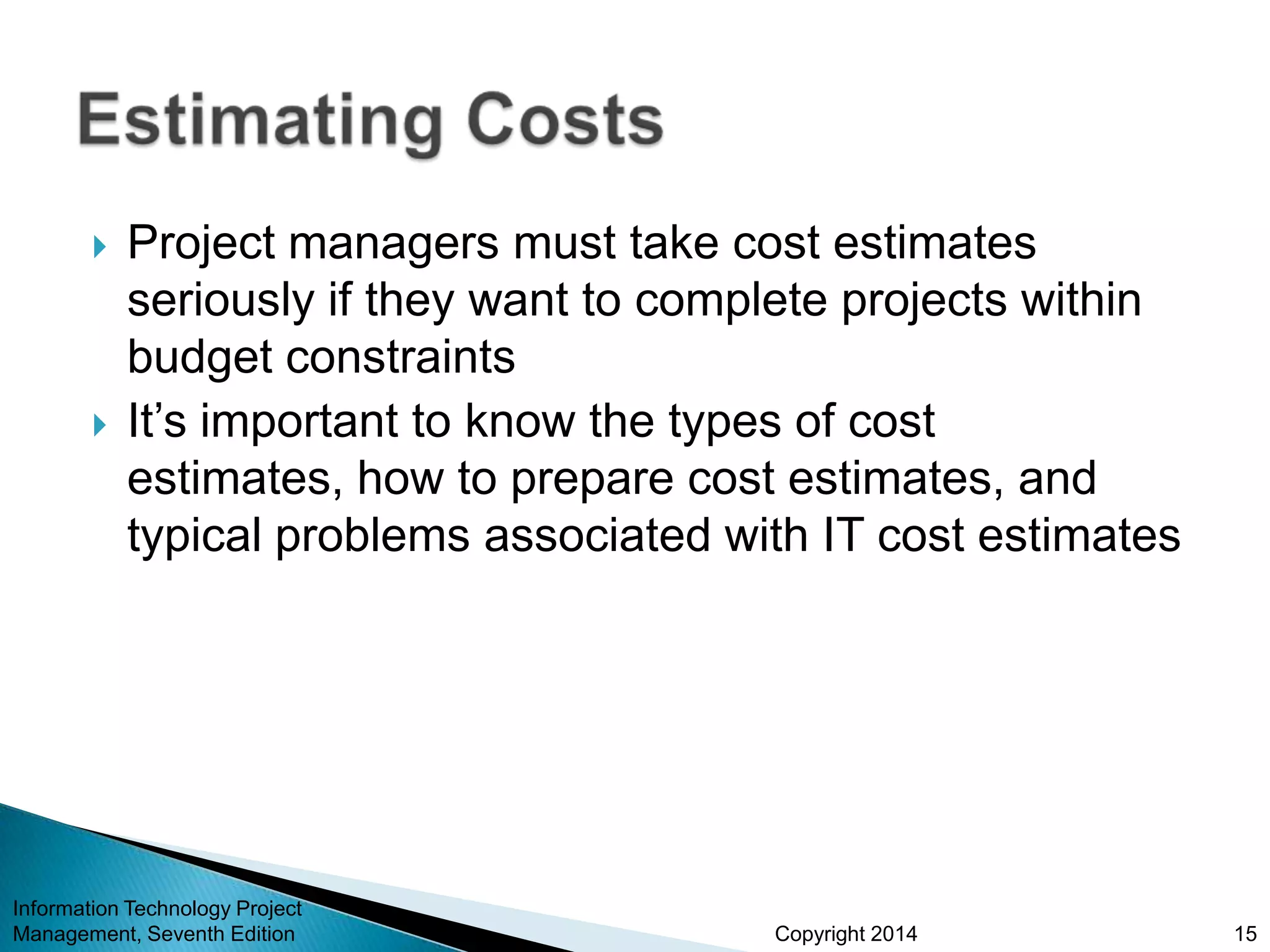 Copyright 2014
 Project managers must take cost estimates
seriously if they want to complete projects within
budget constraints
 It’s important to know the types of cost
estimates, how to prepare cost estimates, and
typical problems associated with IT cost estimates
Information Technology Project
Management, Seventh Edition 15
 