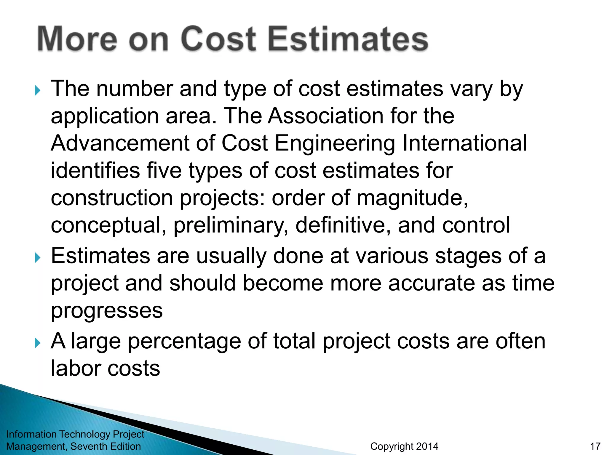 Copyright 2014
 The number and type of cost estimates vary by
application area. The Association for the
Advancement of Cost Engineering International
identifies five types of cost estimates for
construction projects: order of magnitude,
conceptual, preliminary, definitive, and control
 Estimates are usually done at various stages of a
project and should become more accurate as time
progresses
 A large percentage of total project costs are often
labor costs
Information Technology Project
Management, Seventh Edition 17
 