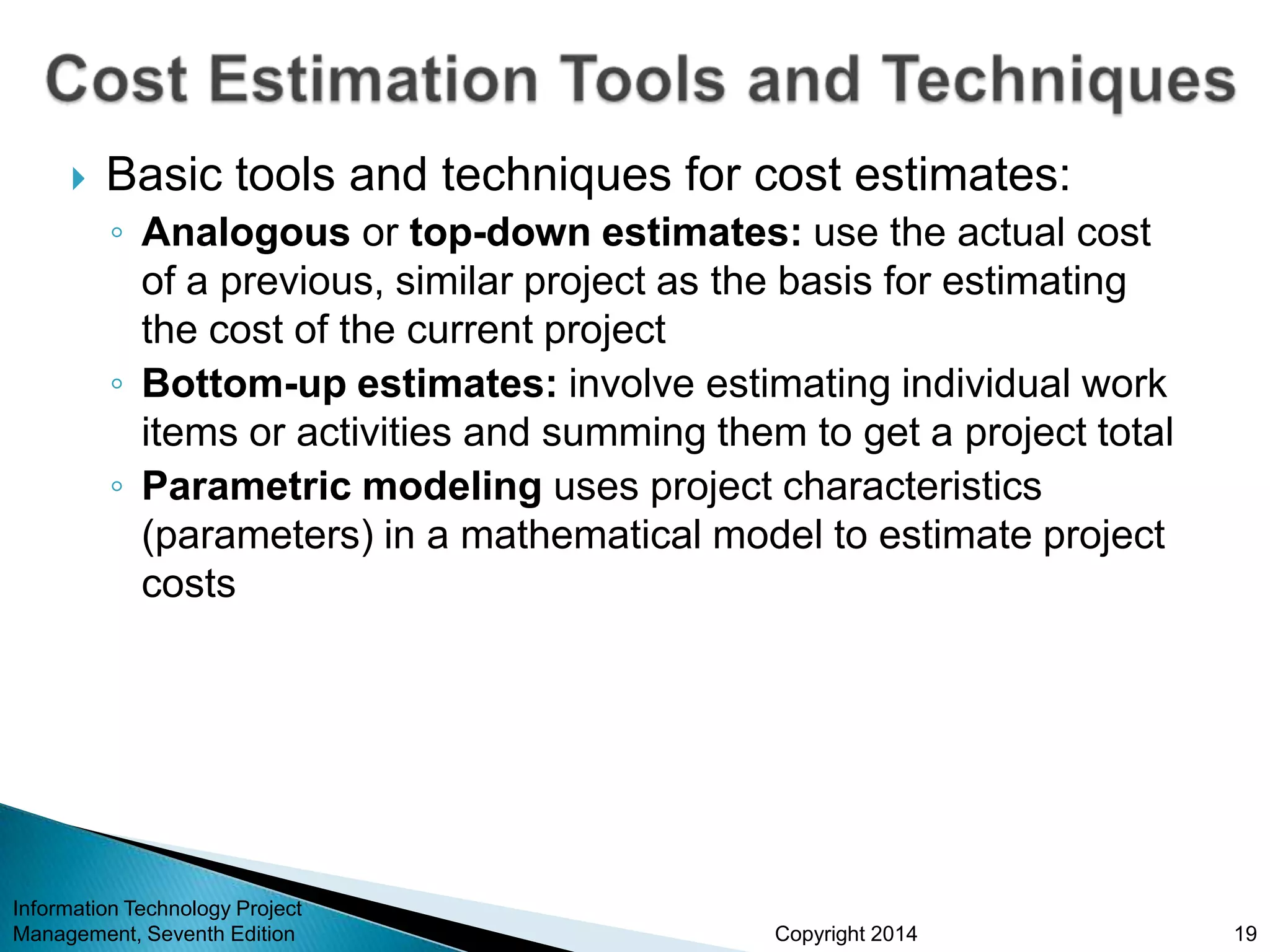 Copyright 2014
 Basic tools and techniques for cost estimates:
◦ Analogous or top-down estimates: use the actual cost
of a previous, similar project as the basis for estimating
the cost of the current project
◦ Bottom-up estimates: involve estimating individual work
items or activities and summing them to get a project total
◦ Parametric modeling uses project characteristics
(parameters) in a mathematical model to estimate project
costs
Information Technology Project
Management, Seventh Edition 19
 