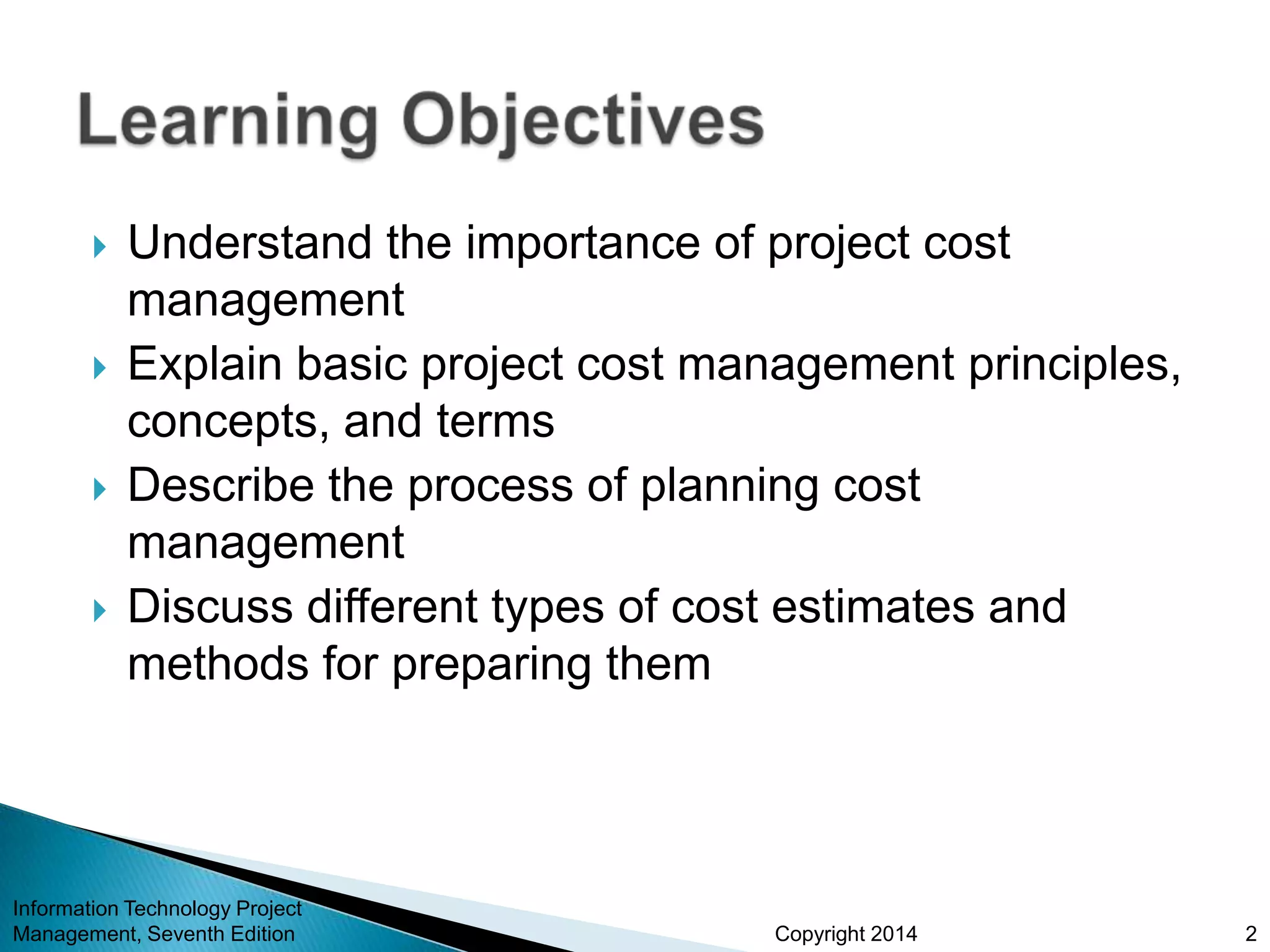 Copyright 2014
 Understand the importance of project cost
management
 Explain basic project cost management principles,
concepts, and terms
 Describe the process of planning cost
management
 Discuss different types of cost estimates and
methods for preparing them
Information Technology Project
Management, Seventh Edition 2
 