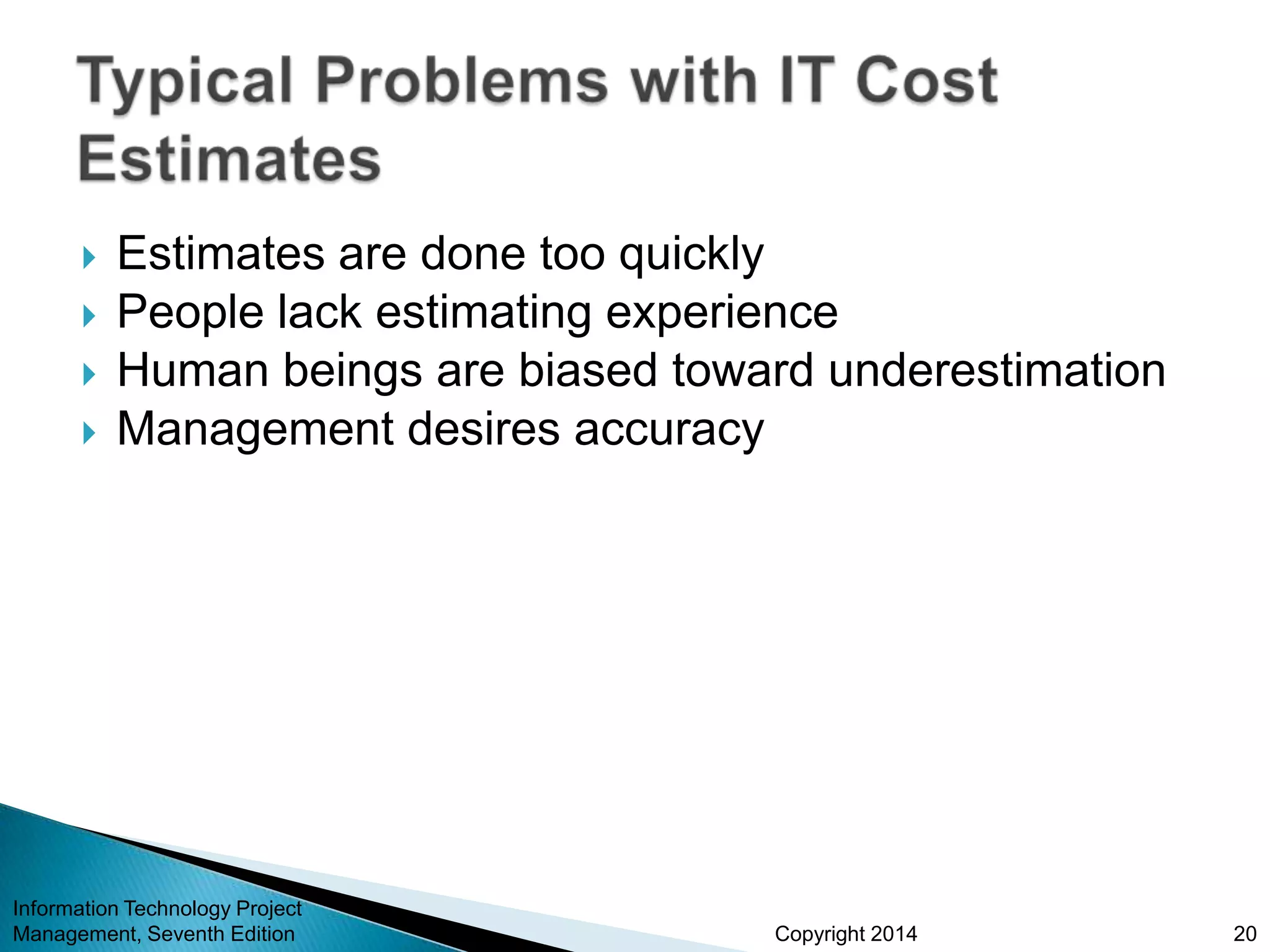 Copyright 2014
 Estimates are done too quickly
 People lack estimating experience
 Human beings are biased toward underestimation
 Management desires accuracy
Information Technology Project
Management, Seventh Edition 20
 