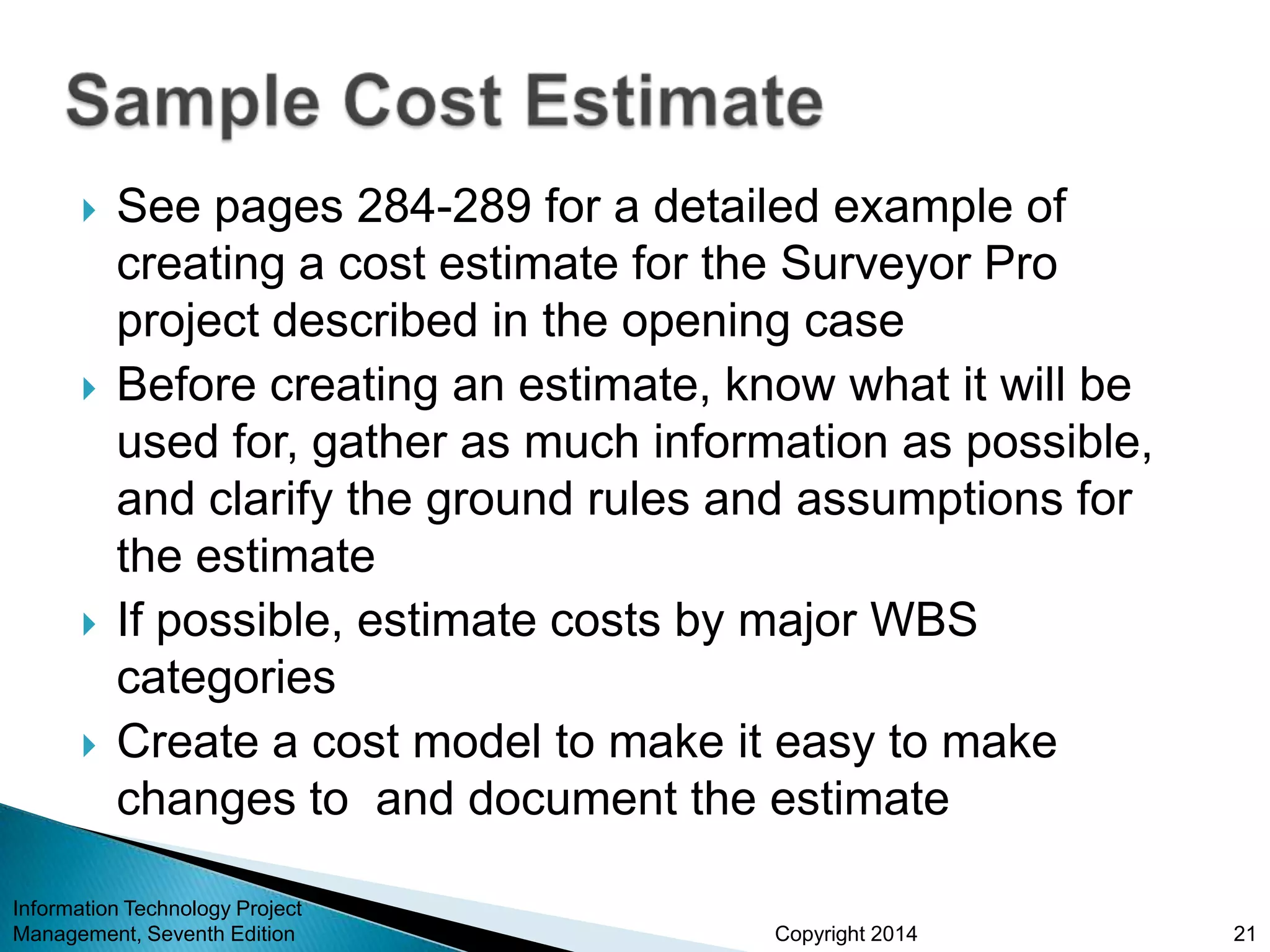 Copyright 2014
 See pages 284-289 for a detailed example of
creating a cost estimate for the Surveyor Pro
project described in the opening case
 Before creating an estimate, know what it will be
used for, gather as much information as possible,
and clarify the ground rules and assumptions for
the estimate
 If possible, estimate costs by major WBS
categories
 Create a cost model to make it easy to make
changes to and document the estimate
Information Technology Project
Management, Seventh Edition 21
 